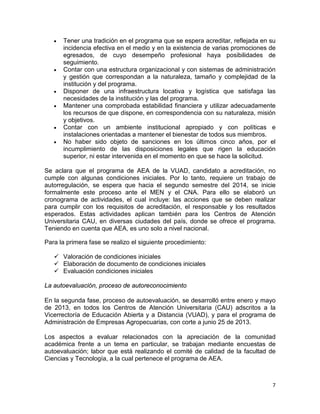 7
• Tener una tradición en el programa que se espera acreditar, reflejada en su
incidencia efectiva en el medio y en la existencia de varias promociones de
egresados, de cuyo desempeño profesional haya posibilidades de
seguimiento.
• Contar con una estructura organizacional y con sistemas de administración
y gestión que correspondan a la naturaleza, tamaño y complejidad de la
institución y del programa.
• Disponer de una infraestructura locativa y logística que satisfaga las
necesidades de la institución y las del programa.
• Mantener una comprobada estabilidad financiera y utilizar adecuadamente
los recursos de que dispone, en correspondencia con su naturaleza, misión
y objetivos.
• Contar con un ambiente institucional apropiado y con políticas e
instalaciones orientadas a mantener el bienestar de todos sus miembros.
• No haber sido objeto de sanciones en los últimos cinco años, por el
incumplimiento de las disposiciones legales que rigen la educación
superior, ni estar intervenida en el momento en que se hace la solicitud.
Se aclara que el programa de AEA de la VUAD, candidato a acreditación, no
cumple con algunas condiciones iniciales. Por lo tanto, requiere un trabajo de
autorregulación, se espera que hacia el segundo semestre del 2014, se inicie
formalmente este proceso ante el MEN y el CNA. Para ello se elaboró un
cronograma de actividades, el cual incluye: las acciones que se deben realizar
para cumplir con los requisitos de acreditación, el responsable y los resultados
esperados. Estas actividades aplican también para los Centros de Atención
Universitaria CAU, en diversas ciudades del país, donde se ofrece el programa.
Teniendo en cuenta que AEA, es uno solo a nivel nacional.
Para la primera fase se realizo el siguiente procedimiento:
 Valoración de condiciones iniciales
 Elaboración de documento de condiciones iniciales
 Evaluación condiciones iniciales
La autoevaluación, proceso de autoreconocimiento
En la segunda fase, proceso de autoevaluación, se desarrolló entre enero y mayo
de 2013, en todos los Centros de Atención Universitaria (CAU) adscritos a la
Vicerrectoría de Educación Abierta y a Distancia (VUAD), y para el programa de
Administración de Empresas Agropecuarias, con corte a junio 25 de 2013.
Los aspectos a evaluar relacionados con la apreciación de la comunidad
académica frente a un tema en particular, se trabajan mediante encuestas de
autoevaluación; labor que está realizando el comité de calidad de la facultad de
Ciencias y Tecnología, a la cual pertenece el programa de AEA.
 