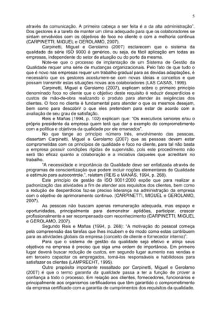 5
através da comunicação. A primeira cabeça a ser feita é a da alta administração”.
Dos gestores é a tarefa de manter um clima adequado para que os colaboradores se
sintam envolvidos com os objetivos de foco no cliente e com a melhoria contínua
(CARPINETTI, MIGUEL e GEROLAMO, 2007).
Carpinetti, Miguel e Gerolamo (2007) esclarecem que o sistema da
qualidade da série ISO 9000 é genérico, ou seja, de fácil aplicação em todas as
empresas, independente do setor de atuação ou do porte da mesma.
Note-se que o processo de implantação de um Sistema de Gestão da
Qualidade requer uma série de mudanças organizacionais. Pelo fato de que tudo o
que é novo nas empresas requer um trabalho gradual para as devidas adaptações, é
necessário que os gestores acostumem-se com novas ideias e conceitos e que
possam transmitir estas situações novas aos colaboradores (LAS CASAS, 1999).
Carpinetti, Miguel e Gerolamo (2007), explicam sobre o primeiro princípio
denominado foco no cliente que o objetivo deste requisito é reduzir desperdícios e
custos de mão-de-obra realizando o produto para atender às exigências dos
clientes. O foco no cliente é fundamental para atender o que os mesmos desejam,
bem como para descobrir o que eles pretendem para estar de acordo com a
avaliação de seu grau de satisfação.
Reis e Mañas (1994, p. 102) explicam que: “Os executivos seniores e/ou o
próprio presidente da empresa quem terá que dar o exemplo do comprometimento
com a política e objetivos da qualidade por ele emanados”.
No que tange ao princípio número três, envolvimento das pessoas,
dissertam Carpinetti, Miguel e Gerolamo (2007) que as pessoas devem estar
comprometidas com os princípios de qualidade e foco no cliente, para tal não basta
a empresa possuir condições rígidas de supervisão, pois este procedimento não
será tão eficaz quanto a colaboração e a iniciativa daqueles que acreditam no
trabalho.
“A necessidade e importância da Qualidade deve ser enfatizada através de
programas de conscientização que podem incluir noções elementares de Qualidade
e estímulo para autocontrole.”, relatam (REIS e MANÃS, 1994, p. 268).
Este princípio de gestão da ISO 9001:2000 expõe que para realizar a
padronização das atividades a fim de atender aos requisitos dos clientes, bem como
a redução de desperdícios faz-se preciso liderança na administração da empresa
com o objetivo de aprimoramento contínuo. (CARPINETTI, MIGUEL e GEROLAMO,
2007).
As pessoas não buscam apenas remuneração adequada, mas espaço e
oportunidades, principalmente para demonstrar aptidões, participar, crescer
profissionalmente e ser recompensado com reconhecimento (CARPINETTI, MIGUEL
e GEROLAMO, 2007).
Segundo Reis e Mañas (1994, p. 268): “A motivação do pessoal começa
pela compreensão das tarefas que lhes incubem e do modo como estas contribuem
para as atividades globais da empresa (conceito de cliente e fornecedor interno)”.
Para que o sistema de gestão da qualidade seja efetivo e atinja seus
objetivos na empresa é preciso que siga uma ordem de importância. Em primeiro
lugar deverá buscar redução de custos, em segundo lugar aumento nas vendas e
em terceiro capacitar os empregados, torná-los responsáveis e habilidosos para
satisfazer os clientes (LAMPRECHT, 1995).
Outro propósito importante ressaltado por Carpinetti, Miguel e Gerolamo
(2007) é que o termo garantia da qualidade passa a ter a função de prover a
confiança a todo o processo. Em relação aos clientes, fornecedores, funcionários e
principalmente aos organismos certificadores que têm garantido o comprometimento
da empresa certificado com a garantia de cumprimentos dos requisitos da qualidade.
 