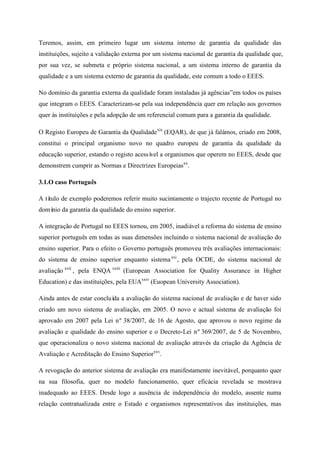 Teremos, assim, em primeiro lugar um sistema interno de garantia da qualidade das
instituições, sujeito a validação externa por um sistema nacional de garantia da qualidade que,
por sua vez, se submeta e próprio sistema nacional, a um sistema interno de garantia da
qualidade e a um sistema externo de garantia da qualidade, este comum a todo o EEES.
No domínio da garantia externa da qualidade foram instaladas já agências”em todos os países
que integram o EEES. Caracterizam-se pela sua independência quer em relação aos governos
quer às instituições e pela adopção de um referencial comum para a garantia da qualidade.
O Registo Europeu de Garantia da Qualidadexix
(EQAR), de que já falámos, criado em 2008,
constitui o principal organismo novo no quadro europeu de garantia da qualidade da
educação superior, estando o registo acessível a organismos que operem no EEES, desde que
demonstrem cumprir as Normas e Directrizes Europeiasxx
.
3.1.O caso Português
A título de exemplo poderemos referir muito sucintamente o trajecto recente de Portugal no
domínio da garantia da qualidade do ensino superior.
A integração de Portugal no EEES tornou, em 2005, inadiável a reforma do sistema de ensino
superior português em todas as suas dimensões incluindo o sistema nacional de avaliação do
ensino superior. Para o efeito o Governo português promoveu três avaliações internacionais:
do sistema de ensino superior enquanto sistemaxxi
, pela OCDE, do sistema nacional de
avaliação xxii
, pela ENQA xxiii
(European Association for Quality Assurance in Higher
Education) e das instituições, pela EUAxxiv
(Euopean University Association).
Ainda antes de estar concluída a avaliação do sistema nacional de avaliação e de haver sido
criado um novo sistema de avaliação, em 2005. O novo e actual sistema de avaliação foi
aprovado em 2007 pela Lei nº 38/2007, de 16 de Agosto, que aprovou o novo regime da
avaliação e qualidade do ensino superior e o Decreto-Lei nº 369/2007, de 5 de Novembro,
que operacionaliza o novo sistema nacional de avaliação através da criação da Agência de
Avaliação e Acreditação do Ensino Superiorxxv
.
A revogação do anterior sistema de avaliação era manifestamente inevitável, porquanto quer
na sua filosofia, quer no modelo funcionamento, quer eficácia revelada se mostrava
inadequado ao EEES. Desde logo a ausência de independência do modelo, assente numa
relação contratualizada entre o Estado e organismos representativos das instituições, mas
 