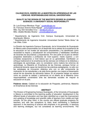 1
CALIDAD EN EL DISEÑO DE LA MAESTRÍA EN APRENDIZAJE DE LAS
CIENCIAS: RESPONSABILIDAD SOCIAL UNIVERSITARIA
QUALITY IN THE DESIGN OF THE MASTER'S DEGREE IN LEARNING
SCIENCES: A UNIVERSITY SOCIAL RESPONSIBILITY
Dr. Luis Enrique Mendoza Puga *
. pugalu@ugto.mx
Dr. Francisco Antonio Horta Rangel *
. anhorta@hotmail.com
MSc. Ing. Ebir González Cruz **
. ebir@uclv.edu.cu
MSc. Ubaldo Morales Álvarez *
. umoralva@gmail.com
*
Departamento de Ingeniería Civil. Campus Guanajuato. Universidad de
Guanajuato. México.
**
Departamento de Ingeniería Industrial. Universidad Central “Marta Abreu” de
Las Villas. Cuba
La División de Ingeniería Campus Guanajuato, de la Universidad de Guanajuato
en México está comprometida con el desarrollo de la calidad de la enseñanza de
la educación en los niveles de educación precedentes y ha identificado como
necesidad la mejora y actualización de conocimientos y habilidades científicas
de docentes de secundarias y preparatorias. Por otra parte en el país se ofertan
posgrados destinados a profesores de nivel superior, medio superior, y con
contadas excepciones a nivel básico que en su generalidad, manifiestan un
enfoque tradicional en la enseñanza de las ciencias con énfasis en la didáctica y
estrategias de aprendizaje, pero no consideran como materia los entornos de
aprendizaje. La Maestría en Enseñanza de las Ciencias, persigue formar un
profesional docente capaz de transformar las prácticas pedagógicas, no sólo con
las estrategias de innovación didáctica sino con un alto componente de
motivación en los estudiantes y de esta forma aportar una mejora al desempeño
actual de los docentes de educación básica. En el presente trabajo se expone
como se concibe la calidad y pertinencia en el diseño de la Maestría como
responsabilidad universitaria ante las demandas sociales de mejorar la
educación en el país.
Palabras claves: Calidad en la educación de Posgrado, pertinencia, Maestría
en Enseñanza de las Ciencias
ABSTRACT
The Division of Engineering Campus Guanajuato, of the University of Guanajuato
in Mexico is committed to the teaching quality of education’ development in the
different levels of education and has been identified as a need the improvement
and updating of knowledge and scientific skills of teachers from middle and high
schools. On the other hand, in the country are offered graduate programs for
teachers, and with few exceptions to basic level manifesting a traditional
approach in the teaching of science with emphasis in its generality, in teaching
and learning strategies, but not considered as learning environments. The
 
