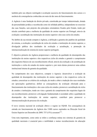 também pelo seu objecto restringido à avaliação sucessiva do funcionamento dos cursos e à
ausência de consequências conhecidas em mais de dez anos de funcionamento.
A Agência é uma fundação de direito privado, constituída por tempo indeterminado, dotada
de personalidade jurídica e reconhecida como de utilidade pública, independente no exercício
das suas funções, sem prejuízo dos princípios orientadores fixados pelo Estado, tendo por
missão contribuir para a melhoria da qualidade do ensino superior em Portugal, através da
avaliação e acreditação das instituições de ensino superior e dos seus ciclos de estudos.
No âmbito da sua missão compete à Agência, a definição e garantia dos padrões de qualidade
do sistema, a avaliação e acreditação de ciclos de estudos e instituições de ensino superior, a
divulgação pública dos resultados da avaliação e acreditação, a promoção da
internacionalização do sistema de ensino superior português.
É objectivo primeiro da Agência proporcionar a melhoria da qualidade do desempenho das
instituições de ensino superior e dos respectivos ciclos de estudos e garantir o cumprimento
dos requisitos básicos do seu reconhecimento oficial, através da avaliação e da acreditação de
instituições e ciclos de estudos de ensino superior e, por meio destas promover uma cultura
institucional interna de garantia da qualidade.
No cumprimento dos seus objectivos, compete á Agencia: desenvolver a avaliação da
qualidade de desempenho das instituições de ensino superior e dos respectivos ciclos de
estudos; concretizar os critérios de avaliação, de modo a obter a tradução dos seus resultados
em apreciações qualitativas; definir as consequências da avaliação efectuada para o
funcionamento das instituições e dos seus ciclos de estudos; promover a acreditação de ciclos
de estudos e instituições, tendo em vista a garantia de cumprimento dos requisitos legais do
seu reconhecimento; promover a divulgação fundamentada à sociedade sobre a qualidade do
desempenho das instituições de ensino superior; contribuir para promover a
internacionalização do processo de avaliação.
O novo sistema nacional de avaliação obteve o registo no EQAR. Em consequência da
entrada em funcionamento da Agência dos 5.000 cursos registados na Direcção Geral do
Ensino Superior em Dezembro de 2009, 737 (15%) cessaramxxvi
.
Uma nota importante, como atrás se refere a confiança mútua nos sistemas de garantia da
qualidade nacionais é essencial para a mobilidade e mutuo reconhecimento da educação
 