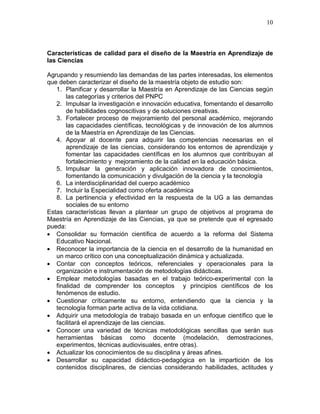 10
Características de calidad para el diseño de la Maestría en Aprendizaje de
las Ciencias
Agrupando y resumiendo las demandas de las partes interesadas, los elementos
que deben caracterizar el diseño de la maestría objeto de estudio son:
1. Planificar y desarrollar la Maestría en Aprendizaje de las Ciencias según
las categorías y criterios del PNPC
2. Impulsar la investigación e innovación educativa, fomentando el desarrollo
de habilidades cognoscitivas y de soluciones creativas.
3. Fortalecer proceso de mejoramiento del personal académico, mejorando
las capacidades científicas, tecnológicas y de innovación de los alumnos
de la Maestría en Aprendizaje de las Ciencias.
4. Apoyar al docente para adquirir las competencias necesarias en el
aprendizaje de las ciencias, considerando los entornos de aprendizaje y
fomentar las capacidades científicas en los alumnos que contribuyan al
fortalecimiento y mejoramiento de la calidad en la educación básica.
5. Impulsar la generación y aplicación innovadora de conocimientos,
fomentando la comunicación y divulgación de la ciencia y la tecnología
6. La interdisciplinaridad del cuerpo académico
7. Incluir la Especialidad como oferta académica
8. La pertinencia y efectividad en la respuesta de la UG a las demandas
sociales de su entorno
Estas características llevan a plantear un grupo de objetivos al programa de
Maestría en Aprendizaje de las Ciencias, ya que se pretende que el egresado
pueda:
• Consolidar su formación científica de acuerdo a la reforma del Sistema
Educativo Nacional.
• Reconocer la importancia de la ciencia en el desarrollo de la humanidad en
un marco crítico con una conceptualización dinámica y actualizada.
• Contar con conceptos teóricos, referenciales y operacionales para la
organización e instrumentación de metodologías didácticas.
• Emplear metodologías basadas en el trabajo teórico-experimental con la
finalidad de comprender los conceptos y principios científicos de los
fenómenos de estudio.
• Cuestionar críticamente su entorno, entendiendo que la ciencia y la
tecnología forman parte activa de la vida cotidiana.
• Adquirir una metodología de trabajo basada en un enfoque científico que le
facilitará el aprendizaje de las ciencias.
• Conocer una variedad de técnicas metodológicas sencillas que serán sus
herramientas básicas como docente (modelación, demostraciones,
experimentos, técnicas audiovisuales, entre otras).
• Actualizar los conocimientos de su disciplina y áreas afines.
• Desarrollar su capacidad didáctico-pedagógica en la impartición de los
contenidos disciplinares, de ciencias considerando habilidades, actitudes y
 