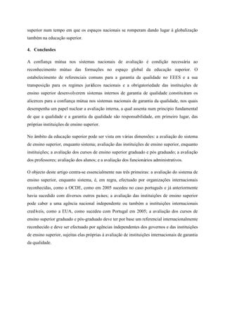 superior num tempo em que os espaços nacionais se romperam dando lugar à globalização
também na educação superior.
4. Conclusões
A confiança mútua nos sistemas nacionais de avaliação é condição necessária ao
reconhecimento mútuo das formações no espaço global da educação superior. O
estabelecimento de referenciais comuns para a garantia da qualidade no EEES e a sua
transposição para os regimes jurídicos nacionais e a obrigatoriedade das instituições de
ensino superior desenvolverem sistemas internos de garantia de qualidade constituíram os
alicerces para a confiança mútua nos sistemas nacionais de garantia da qualidade, nos quais
desempenha um papel nuclear a avaliação interna, a qual assenta num principio fundamental
de que a qualidade e a garantia da qualidade são responsabilidade, em primeiro lugar, das
próprias instituições de ensino superior.
No âmbito da educação superior pode ser vista em várias dimensões: a avaliação do sistema
de ensino superior, enquanto sistema; avaliação das instituições de ensino superior, enquanto
instituições; a avaliação dos cursos de ensino superior graduado e pós graduado; a avaliação
dos professores; avaliação dos alunos; e a avaliação dos funcionários administrativos.
O objecto deste artigo centra-se essencialmente nas três primeiras: a avaliação do sistema de
ensino superior, enquanto sistema, é, em regra, efectuado por organizações internacionais
reconhecidas, como a OCDE, como em 2005 sucedeu no caso português e já anteriormente
havia sucedido com diversos outros países; a avaliação das instituições de ensino superior
pode caber a uma agência nacional independente ou também a instituições internacionais
credíveis, como a EUA, como sucedeu com Portugal em 2005; a avaliação dos cursos de
ensino superior graduado e pós-graduado deve ter por base um referencial internacionalmente
reconhecido e deve ser efectuado por agências independentes dos governos e das instituições
de ensino superior, sujeitas elas próprias à avaliação de instituições internacionais de garantia
da qualidade.
 