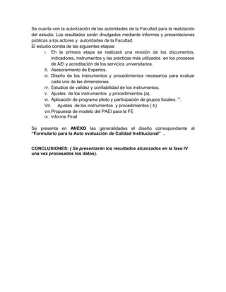 Se cuanta con la autorización de las autoridades de la Facultad para la realización
del estudio. Los resultados serán divulgados mediante informes y presentaciones
públicas a los actores y autoridades de la Facultad.
El estudio consta de las siguientes etapas:
I. En la primera etapa se realizará una revisión de los documentos,
indicadores, instrumentos y las prácticas más utilizados en los procesos
de AEI y acreditación de los servicios universitarios.
II. Asesoramiento de Expertos.
III. Diseño de los instrumentos y procedimientos necesarios para evaluar
cada uno de las dimensiones.
IV. Estudios de validez y confiabilidad de los instrumentos.
V. Ajustes de los instrumentos y procedimientos (a).
VI. Aplicación de programa piloto y participación de grupos focales. 11
.
VII. Ajustes de los instrumentos y procedimientos ( b)
VIII.Propuesta de modelo del PAEI para la FE
IX. Informe Final
Se presenta en ANEXO las generalidades el diseño correspondiente al
“Formulario para la Auto evaluación de Calidad Institucional” .
CONCLUSIONES: ( Se presentarán los resultados alcanzados en la fase IV
una vez procesados los datos).
 