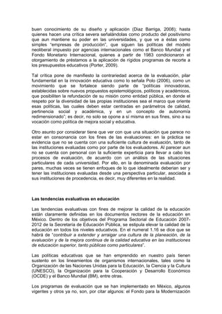 buen conocimiento de su diseño y aplicación (Diaz Barriga, 2008); hasta
quienes hacen una crítica severa señalándolas como producto del positivismo
que aun mantiene su poder en las universidades, y que ve a éstas como
simples “empresas de producción”, que siguen las políticas del modelo
neoliberal impuesto por agencias internacionales como el Banco Mundial y el
Fondo Monetario Internacional, quienes a partir de 1983 condicionaron el
otorgamiento de préstamos a la aplicación de rígidos programas de recorte a
los presupuestos educativos (Porter, 2009).
Tal crítica pone de manifiesto la contrariedad acerca de la evaluación, pilar
fundamental en la innovación educativa como lo señala Polo (2006), como un
movimiento que se fortalece siendo parte de “políticas innovadoras,
establecidas sobre nuevos propuestos epistemológicos, políticos y académicos,
que posibiliten la refundación de su misión como entidad pública, en donde el
respeto por la diversidad de las propias instituciones sea el marco que oriente
esas políticas, las cuales deben estar centradas en parámetros de calidad,
pertinencia social y académica, y en un concepto de autonomía
redimensionado”; es decir, no solo se opone a sí misma en sus fines, sino a su
vocación como política de mejora social y educativa.
Otro asunto por considerar tiene que ver con que una situación que parece no
estar en consonancia con los fines de las evaluaciones: en la práctica se
evidencia que no se cuenta con una suficiente cultura de evaluación, tanto de
las instituciones evaluadas como por parte de los evaluadores. Al parecer aun
no se cuenta con personal con la suficiente experticia para llevar a cabo los
procesos de evaluación, de acuerdo con un análisis de las situaciones
particulares de cada universidad. Por ello, en la denominada evaluación por
pares, muchas veces se tienen enfoques de lo que idealmente deberian ser y
tener las instituciones evaluadas desde una perspectiva particular, asociada a
sus instituciones de procedencia, es decir, muy diferentes en la realidad.
Las tendencias evaluativas en educación
Las tendencias evaluativas con fines de mejorar la calidad de la educación
están claramente definidas en los documentos rectores de la educación en
México. Dentro de los objetivos del Programa Sectorial de Educación 2007-
2012 de la Secretaría de Educación Pública, se estipula elevar la calidad de la
educación en todos los niveles educativos. En el numeral 1.16 se dice que se
habrá de “contribuir a extender y arraigar una cultura de la planeación, de la
evaluación y de la mejora continua de la calidad educativa en las instituciones
de educación superior, tanto públicas como particulares”.
Las políticas educativas que se han emprendido en nuestro país tienen
sustento en los lineamientos de organismos internacionales, tales como la
Organización de las Naciones Unidas para la Educación, la Ciencia y la Cultura
(UNESCO), la Organización para la Cooperación y Desarrollo Económico
(OCDE) y el Banco Mundial (BM), entre otras.
Los programas de evaluación que se han implementado en México, algunos
vigentes y otros ya no, son, por citar algunos: el Fondo para la Modernización
 