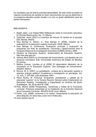 los resultados que de toda la actividad desarrollada. De este modo se estará en
mejores condiciones de cambiar la visión reduccionista con que se determina si
un programa educativo puede resultar o no con un grado satisfactorio para las
partes interesadas.
BIBLIOGRAFIA
1. Bojalil Jaber, Luis Felipe(1994) Reflexiones sobre la Innovación educativa.
En Revista Reencuentro, No. 13, México.
2. Carbonell, Jaime (2001) La Aventura de Innovar: El cambio en la escuela.
Edit. Morata, Madrid.
3. Díaz Barriga A., Barrón, C., Díaz Barriga, F. (2008). Impacto de la
evaluación en la educación superior mexicana. IISUE, México.
4. Díaz Barriga, Á. Conferencia “Evaluación curricular y evaluación de
programas con fines de acreditación. Cercanías y desencuentros para el
Congreso Nacional de Investigación Educativa (COMIE) Sonora, 2005.
5. Glosario de Educación Superior. Subsecretaría de Educación Superior.
http://ses.sep.gob.mx/
6. Herrera Alma (2007) La Universidad del Conocimiento: Los desafios de una
docencia innovadora, Edit. Universidad Autónoma del Estado de Morelos.
En prensa.
7. Medina Cuevas, Lourdes et al (2009) El observatorio Mexicano de la
Innovación en la Educación Superior. Una Estrategia de Conocimiento.
ANUIES, México.
8. Munive, M. A. (2007). La acreditación: ¿mejora de la educación superior o
atractivo artilugio estético? Enseñanza e investigación en psicología, Vol.
12, núm. 2: 397-408. Julio-diciembre, 2007..
9. Pérez Rocha, M. Ponencia “Evaluación, acreditación y calidad de la
educación superior” en la Tercera Reunión General sobre Colaboración en
Educación Superior, Investigación y Capacitación en América del Norte.
Guadalajara, Jal. 29 de abril de 1996.
10.Polo, Marina (2006) Perspectivas, Tendencias y metas de la innovación
curricular. Ponencia presentada en la Instalación de la Comisión Nacional
de la Innovación Curricular. ANUIES 25-26 Junio, México.
11.Porter, Luis. (2009). Lecciones a mí mismo: interpretando la educación 20
años después. En www.riseu.unam.mx/v1/index.php
12.www.copaes.org.mx
 