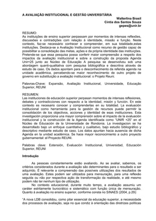 A AVALIAÇÃO INSTITUCIONAL E GESTÃO UNIVERSITÁRIA
Walterlina Brasil
Cíntia dos Santos Souza
gepes@unir.br
RESUMO:
As instituições de ensino superior perpassam por momentos de intensas reflexões,
discussões e contradições com relação à identidade, missão e função. Neste
contexto, faz-se necessário conhecer e compreender, em sua totalidade,estas
instituições. Destaca-se a Avaliação Institucional como recurso de gestão capaz de
possibilitar a consolidação das metas, ações e da própria identidade das instituições.
Pretende-se que essa pesquisa possa conferir maior compreensão a respeito dos
impactos da avaliação institucional e sobre a construção da proposta Agenda
Unir+25 junto ao Núcleo de Educação A pesquisa se desenvolveu sob uma
abordagem quanti-qualitativa com pesquisa bibliográfica e descritiva através de
estudo de caso. Os dados apontam para o desconhecimento da referida agenda na
unidade acadêmica, percebendo-se maior reconhecimento de outro projeto de
governo em substituição a avaliação institucional: o Projeto Reuni.
Palavras-Chave: Expansão, Avaliação Institucional, Universidade, Educação
Superior, REUNI
RESUMEN:
Las instituciones de educación superior perpasan momentos de intensas reflexiones,
debates y contradicciones con respecto a la identidad, misión y función. En este
contexto es necesario conocer y comprenderlas en su totalidad. La evaluación
institucional como herramienta para la gestión de recursos puede permitir la
consolidación de los objectivos, acciones y identidad de esas instituciones. Esta
investigación proporciona una mayor comprensión sobre el impacto de la evaluación
institucional y la construcción de la Agenda identificada como “UNIR +25” en el
Núcleo de Educación de la Universidade de Rondonia. La investigacion se ha
desarrollado bajo un enfoque cuantitativo y cualitativo, bajo estudio bibliográfico y
descriptivo mediante estudio de caso. Los datos apuntan hacia ausencia de dicha
Agenda en la unidad académica. Se hace mayor reconocimiento a outro proyecto
gubernamental: el Proyecto REUNI.
Palabras clave: Extensión, Evaluación Institucional, Universidad, Educación
Superior, REUNI
Introdução
As pessoas constantemente estão avaliando. Ao se avaliar, sabemos, os
critérios considerados durante a avaliação são determinantes para o resultado a ser
adquirido. É relevante a compreensão das possíveis utilizações dos resultados de
uma avaliação. Estes podem ser utilizados para mensuração, para uma reflexão
seguida ou não por respectiva ação de transformação da realidade, e até mesmo
podem não ter nenhum tipo de utilização.
No contexto educacional, durante muito tempo, a avaliação assumiu um
caráter estritamente burocrático e sistemático com função única de mensuração.
Quanto à avaliação no ensino superior, conforme consta no SINAES (2004, p.29):
“A nova LDB consolidou, como pilar essencial da educação superior, a necessidade
dos processos de avaliação, seja no que condiz à orientação das diretrizes políticas
 