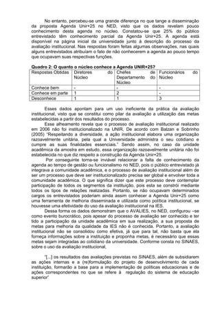 No entanto, percebeu-se uma grande diferença no que tange a disseminação
da proposta Agenda Unir+25 no NED, visto que os dados revelam pouco
conhecimento desta agenda no núcleo. Constatou-se que 25% do público
entrevistado têm conhecimento parcial da Agenda Unir+25. A agenda está
disponível na página inicial da universidade junto à descrição do processo da
avaliação institucional. Nas respostas foram feitas algumas observações, nas quais
alguns entrevistados atribuíam o fato de não conhecerem a agenda ao pouco tempo
que ocupavam suas respectivas funções.
Quadro 2: O quanto o núcleo conhece a Agenda UNIR+25?
Respostas Obtidas Diretores do
Núcleo
Chefes de
Departamento do
Núcleo
Funcionários do
Núcleo
Conhece bem - - -
Conhece em parte 1 2 -
Desconhece 1 1 3
Esses dados apontam para um uso ineficiente da prática da avaliação
institucional, visto que se constitui como pilar da avaliação a utilização das metas
estabelecidas a partir dos resultados do processo.
Esse alheamento revela que o processo de avaliação institucional realizado
em 2006 não foi institucionalizado na UNIR, De acordo com Balzan e Sobrinho
(2005) “Respeitando a diversidade, a ação institucional elabora uma organização
razoavelmente unitária, pela qual a Universidade administra o seu cotidiano e
cumpre as suas finalidades essenciais.” Sendo assim, no caso da unidade
acadêmica da amostra em estudo, essa organização razoavelmente unitária não foi
estabelecida no que diz respeito a construção da Agenda Unir+25.
Por conseguinte torna-se inviável relacionar a falta de conhecimento da
agenda ao tempo de gestão ou funcionalismo no NED, pois o público entrevistado já
integrava a comunidade acadêmica, e o processo de avaliação institucional além de
ser um processo que deve ser institucionalizado precisa ser global e envolver toda a
comunidade acadêmica. O que significa dizer que este processo deve contemplar
participação de todos os segmentos da instituição, pois esta se constrói mediante
todos os tipos de relações realizadas. Portanto, se não ocupavam determinados
cargos os entrevistados poderiam ainda assim conhecer a Agenda Unir+25 como
uma ferramenta de melhoria disseminada e utilizada como política institucional, se
houvesse uma efetividade do uso da avaliação institucional na IES.
Dessa forma os dados demonstram que o AVALIES, no NED, configurou –se
como evento burocrático, pois apesar do processo de avaliação ser conhecido e ter
tido a participação da unidade acadêmica em sua realização, a sua proposta de
metas para melhoria da qualidade da IES não é conhecida. Portanto, a avaliação
institucional não se consolidou como efetiva, já que para tal, não basta que ela
forneça informações sobre a instituição e proponha metas, é necessário que essas
metas sejam integradas ao cotidiano da universidade. Conforme consta no SINAES,
sobre o uso da avaliação institucional,
“[...] os resultados das avaliações previstas no SINAES, além de subsidiarem
as ações internas e a (re)formulação do projeto de desenvolvimento de cada
instituição, formarão a base para a implementação de políticas educacionais e de
ações correspondentes no que se refere à regulação do sistema de educação
superior”
 