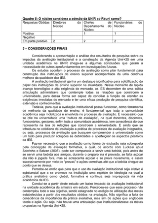 Quadro 5: O núcleo considera a adesão da UNIR ao Reuni como?
Respostas Obtidas Diretores do
Núcleo
Chefes de
Departamento do
Núcleo
Funcionários do
Núcleo
Positivo 1 1
Negativo
Em parte positivo 2 2 2
5 – CONSIDERAÇÕES FINAIS
Considerando a apresentação e análise dos resultados de pesquisa sobre os
impactos da avaliação institucional e a construção da Agenda Unir+25 em uma
unidade acadêmica na UNIR chega-se a algumas conclusões que geram a
necessidade de outros aprofundamentos em investigações futuras.
Os estudos apontam o processo de avaliação como pilar fundamental para
construção das instituições de ensino superior acompanhada de uma contínua
melhora da qualidade das IES.
A avaliação institucional ganha um destaque significativo para solidificação do
papel das instituições de ensino superior na atualidade. Nesse momento de rápido
avanço tecnológico e alta exigência do mercado, as IES dependem de uma sólida
articulação administrava que contemple todas as relações que constroem a
universidade, para dessa forma ser capaz de conciliar a função de atender as
exigências imediatas do mercado e ter uma eficaz produção de pesquisa científica,
extensão e conhecimentos.
Todavia, para que a avaliação institucional possa funcionar, como ferramenta
de melhoria da qualidade do ensino, é fundamental que toda a comunidade
acadêmica seja mobilizada e envolvida no processo de avaliação. É necessário que
se crie na universidade uma “cultura de avaliação”, na qual docentes, discentes,
funcionários, gestores, enfim toda a comunidade acadêmica, tem consciência do que
representa na teia de relações que constroem a universidade. E ainda que se
introduza no cotidiano da instituição a prática de processos de avaliação integrados,
ou seja, processos de avaliação que busquem compreender a universidade como
um todo para produzir soluções às debilidades e aperfeiçoar os aspectos positivos
da IES.
Faz-se necessário que a avaliação como forma de exclusão seja sobreposta
pela concepção da avaliação formativa, a qual, de acordo com Luckesi apud
Sobrinho e Balzan (2005), pode ser comparada a servir uma bebida, pois antes de
se servir uma bebida aos amigos, durante o preparo ela é provada, se falta açúcar
ela não é jogada fora, mas se acrescenta açúcar e se prova novamente, e assim
sucessivamente por meio de “provas” e ações corretivas até que a bebida chegue ao
ponto que se deseja.
Percebe-se então que para que o uso da avaliação institucional seja efetivo é
substancial que a se promova na instituição uma espécie de ideologia na qual a
prática avaliativa como global, formativa e contínua seja impregnada na vida
acadêmica da IES.
Conclui-se a partir deste estudo um baixo impacto da avaliação institucional
na unidade acadêmica da amostra em estudo. Percebeu-se que esse processo não
contemplou todo o seu objetivo, sendo estagnado no estágio de utilização das metas
estabelecidas a partir dos resultados obtidos na avaliação. Não significa a falta de
consciência da importância da prática avaliativa, mas sim de ações que englobem
teoria e ação. Ou seja, não houve uma articulação que institucionalizasse as metas
propostas na Agenda Unir+25.
 
