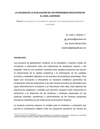LA CALIDAD EN LA EVALUACIÓN DE LOS PROGRAMAS EDUCATIVOS EN
EL NIVEL SUPERIOR
Tema 9: La evaluación y la acreditación: expresión de la responsabilidad social de la
universidad
Dr. José J. Jiménez J.1
jjjj_jimenez@uaemex.mx
Arq. David Cabrera Ruiz
dcabrera@delasalle.edu.mx
Introducción
Los procesos de globalización conllevan en la actualidad a mayores niveles de
vinculación e intercambio entre las instituciones de enseñanza superior y del
posgrado. Esta es una condición necesaria para aquellos programas que buscan
el mejoramiento de la calidad académica y la optimización de los capitales
humanos y materiales utilizados en los procesos de enseñanza aprendizaje. Para
lograr esa vinculación e intercambio es necesario establecer parámetros de
comparación entre las instituciones y de esta manera encontrar las afinidades para
lograr efectivamente la vinculación y el intercambio entre ellas. Esto depende del
esquema de categorías y variables que permitan comparar entre instituciones la
pertinencia y la relevancia de las temáticas y enfoques observados en las
prácticas docentes, académicas y administrativas de los diversos programas
educativos impartidos por las Instituciones de Educación Superior.
La presente ponencia propone un modelo para el monitoreo y evaluación que
permita la comparación objetiva entre los programas educativos de manera de
1
Director Ejecutivo de la ANPADEH. Profesor Investigador de la Facultad de Arquitectura y Diseño de la Universidad
Autónoma del Estado de México (UAEMéx). Miembro del Sistema Nacional de Investigadores.
 