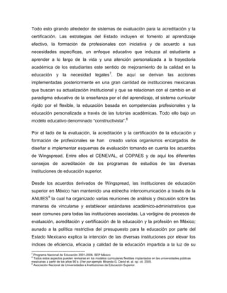 Todo esto girando alrededor de sistemas de evaluación para la acreditación y la
certificación. Las estrategias del Estado incluyen el fomento al aprendizaje
efectivo, la formación de profesionales con iniciativa y de acuerdo a sus
necesidades específicas, un enfoque educativo que induzca al estudiante a
aprender a lo largo de la vida y una atención personalizada a la trayectoria
académica de los estudiantes este sentido de mejoramiento de la calidad en la
educación y la necesidad legales7
. De aquí se derivan las acciones
implementadas posteriormente en una gran cantidad de instituciones mexicanas
que buscan su actualización institucional y que se relacionan con el cambio en el
paradigma educativo de la enseñanza por el del aprendizaje, el sistema curricular
rígido por el flexible, la educación basada en competencias profesionales y la
educación personalizada a través de las tutorías académicas. Todo ello bajo un
modelo educativo denominado “constructivista”.8
Por el lado de la evaluación, la acreditación y la certificación de la educación y
formación de profesionales se han creado varios organismos encargados de
diseñar e implementar esquemas de evaluación tomando en cuenta los acuerdos
de Wingspread. Entre ellos el CENEVAL, el COPAES y de aquí los diferentes
consejos de acreditación de los programas de estudios de las diversas
instituciones de educación superior.
Desde los acuerdos derivados de Wingspread, las instituciones de educación
superior en México han mantenido una estrecha intercomunicación a través de la
ANUIES9
la cual ha organizado varias reuniones de análisis y discusión sobre las
maneras de vincularse y establecer estándares académico-administrativos que
sean comunes para todas las instituciones asociadas. La vorágine de procesos de
evaluación, acreditación y certificación de la educación y la profesión en México;
aunado a la política restrictiva del presupuesto para la educación por parte del
Estado Mexicano explica la intención de las diversas instituciones por elevar los
índices de eficiencia, eficacia y calidad de la educación impartida a la luz de su
7
Programa Nacional de Educación 2001-2006. SEP México
8
Todos estos aspectos pueden revisarse en los modelos curriculares flexibles implantados en las universidades públicas
mexicanas a partir de los años 90´s. (Ver por ejemplo Miranda G. David et. al. op. cit. 2005.
9
Asociación Nacional de Universidades e Instituciones de Educación Superior.
 