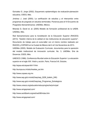 Gonzalez G. Jorge (2002), Esquemario epistemológico de evaluación-planeación
educativa, CIEES, Méx.
Jiménez J. José (2005). La certificación de estudios y el intercambio entre
programas de posgrado en estudios territoriales. Ponencia para el VI Encuentro de
Posgrados Iberoaméricanos. UAEMéx, México.
Miranda G. David et. al. (2005) Modelo de formación profesional de la UAEM.
UAEMéx, Méx.
Red Iberoamericana para la Acreditación de la Educación Superior (RIACES)
(2013). “Gestión interna de la calidad en las instituciones de educación superior”.
Documento de trabajo para el curso-taller con el mismo nombre realizado por
RIACES y COPAES en la Ciudad de México del 4 al 5 de Noviembre de 2013.
UAEMéx (2005). Modelo de Evaluación Curricular, documentos para la operación
del modelo institucional de innovación curricular, No. 3, UAEMéx. Sria de
Docencia, CGES, Méx.
UNESCO (1988). Conferencia Mundial sobre la Educación Superior: La educación
superior en el siglo XXI. Visión y acción, Paris, Francia 5-8, Octubre.
http://epaa.edu/epaa/v8n11/htm
http://europa.eu.int/abc/treaties_es.htm
http://www.copaes.org.mx
http://www.sep.gob.mx/wb2/sep/sep_5226_boletin_246)
http://www.sep.gob.mx/wb2/sep/sep_Programas_Estrategicos
http://www.unesco.org/education/educprog/wche/principal
http://www.wingspread.com/
http://www.worldbank.org/wdr/wdr98/index.htm
http://www.wingspread.com/
 