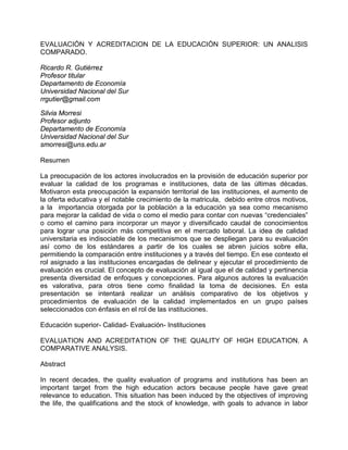 EVALUACIÓN Y ACREDITACION DE LA EDUCACIÓN SUPERIOR: UN ANALISIS
COMPARADO.
Ricardo R. Gutiérrez
Profesor titular
Departamento de Economía
Universidad Nacional del Sur
rrgutier@gmail.com
Silvia Morresi
Profesor adjunto
Departamento de Economía
Universidad Nacional del Sur
smorresi@uns.edu.ar
Resumen
La preocupación de los actores involucrados en la provisión de educación superior por
evaluar la calidad de los programas e instituciones, data de las últimas décadas.
Motivaron esta preocupación la expansión territorial de las instituciones, el aumento de
la oferta educativa y el notable crecimiento de la matricula, debido entre otros motivos,
a la importancia otorgada por la población a la educación ya sea como mecanismo
para mejorar la calidad de vida o como el medio para contar con nuevas “credenciales”
o como el camino para incorporar un mayor y diversificado caudal de conocimientos
para lograr una posición más competitiva en el mercado laboral. La idea de calidad
universitaria es indisociable de los mecanismos que se despliegan para su evaluación
así como de los estándares a partir de los cuales se abren juicios sobre ella,
permitiendo la comparación entre instituciones y a través del tiempo. En ese contexto el
rol asignado a las instituciones encargadas de delinear y ejecutar el procedimiento de
evaluación es crucial. El concepto de evaluación al igual que el de calidad y pertinencia
presenta diversidad de enfoques y concepciones. Para algunos autores la evaluación
es valorativa, para otros tiene como finalidad la toma de decisiones. En esta
presentación se intentará realizar un análisis comparativo de los objetivos y
procedimientos de evaluación de la calidad implementados en un grupo países
seleccionados con énfasis en el rol de las instituciones.
Educación superior- Calidad- Evaluación- Instituciones
EVALUATION AND ACREDITATION OF THE QUALITY OF HIGH EDUCATION. A
COMPARATIVE ANALYSIS.
Abstract
In recent decades, the quality evaluation of programs and institutions has been an
important target from the high education actors because people have gave great
relevance to education. This situation has been induced by the objectives of improving
the life, the qualifications and the stock of knowledge, with goals to advance in labor
 
