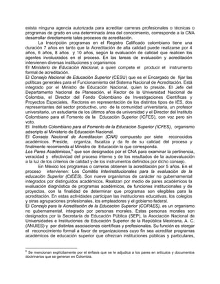 exista ninguna agencia autorizada para acreditar carreras profesionales o técnicas o
programas de grado en una determinada área del conocimiento, corresponde a la CNA
desarrollar directamente tales procesos de acreditación.
La Inscripción programas en el Registro Calificado colombiano tiene una
duración 7 años en tanto que la Acreditación de alta calidad puede realizarse por 4
años, 6 años, 8 años y 10 años, según la evaluación de calidad que realicen los
agentes involucrados en el proceso. En las tareas de evaluación y acreditación
intervienen diversas instituciones y organismos
El Ministerio de Educación Nacional, a quien compete el producir el instrumento
formal de acreditación.
El Consejo Nacional de Educación Superior (CESU) que es el Encargado de fijar las
políticas generales para el Funcionamiento del Sistema Nacional de Acreditación. Está
integrado por el Ministro de Educación Nacional, quien lo preside. El Jefe del
Departamento Nacional de Planeación, el Rector de la Universidad Nacional de
Colombia, el Director del Fondo Colombiano de Investigaciones Científicas y
Proyectos Especiales, Rectores en representación de los distintos tipos de IES, dos
representantes del sector productivo, uno de la comunidad universitaria, un profesor
universitario, un estudiante de los últimos años de universidad y el Director del Instituto
Colombiano para el Fomento de la Educación Superior (ICFES), con voz pero sin
voto.
El Instituto Colombiano para el Fomento de la Educacion Superior (ICFES), organismo
adscripto al Ministerio de Educación Nacional.
El Consejo Nacional de Acreditacion (CNA) compuesto por siete reconocidos
académicos. Preside, organiza, fiscaliza y da fe de su calidad del proceso y
finalmente recomienda al Ministro de Educación lo que corresponda.
Los Pares Académicos,6
que son designados por el CNA para examinar la pertinencia,
veracidad y efectividad del proceso interno y de los resultados de la autoevaluación
a la luz de los criterios de calidad y de los instrumentos definidos por dicho consejo.
En México los programas o carreras obtienen la acreditación por 5 años. En el
proceso intervienen: Los Comités Interinstitucionales para la evaluación de la
educación Superior (CIEES). Son nueve organismos de carácter no gubernamental
integrados por distinguidos académicos. Realizan por medio de pares académicos la
evaluación diagnóstica de programas académicos, de funciones institucionales y de
proyectos, con la finalidad de determinar que programas son elegibles para la
acreditación. En estas actividades participan las instituciones educativas, los colegios
y otras agrupaciones profesionales, los empleadores y el gobierno federal.
El Concejo para la Acreditación de la Educacion Superior (COPAES), es un organismo
no gubernamental, integrado por personas morales. Estas personas morales son
designados por la Secretaría de Educación Pública (SEP), la Asociación Nacional de
Universidades e Instituciones de Educación Superior de la República Mexicana, A. C.
(ANUIES) y por distintas asociaciones científicas y profesionales. Su función es otorgar
el reconocimiento formal a favor de organizaciones cuyo fin sea acreditar programas
académicos de educación superior que ofrezcan instituciones públicas y particulares,
6
Se mencionan explícitamente por el énfasis que se le adjudica a los pares en artículos y documentos
doctrinarios que se generan en Colombia.
 