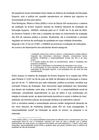 Na sequência novas orientações foram dadas ao Sistema de Avaliação da Educação
Superior, pois a política em questão representava um sistema que vigorava na
Universidade de fora para dentro.
Para Rodrigues, Ribeiro e Silva (2006) o início do Século XXI revolucionou o sistema
de avaliação do Ensino Superior através do Sistema Nacional de Avaliação da
Educação Superior - SINAES, instituído pela Lei nº 10.861 de 14 de abril de 2004,
do Governo Federal, e têm sido o norteador de todos os instrumentos de avaliação
das IES de natureza pública e privada. Atualmente, ele é considerado o principal
regulador em termos de verificação da qualidade em suas múltiplas dimensões.
Segundo o Art. 2º da Lei 10.861, o SINAES ao promover a avaliação de instituições,
de cursos e de desempenho dos estudantes deverá assegurar:
I. Avaliação institucional, interna e externa, contemplando a análise global e
integrada das dimensões, estruturas, relações, compromisso social,
atividades, finalidades e responsabilidades sociais das IES e de seus
cursos;
II. O caráter público de todos os procedimentos, dados e resultados dos
processos avaliativos;
III. O respeito à identidade e à diversidade de instituições e de cursos;
IV. A participação do corpo discente, docente e técnico-administrativo das
instituições de educação superior, e da sociedade civil, por meio de suas
representações.
Outro avanço no sistema de avaliação do Ensino Superior foi a criação das CPAs
pela Portaria nº 2.051 de 09 de julho de 2004 do Ministério de Educação e Cultura
que em se art. 11, determina que cada instituição, pública ou privada, constitua sua
comissão Própria de Avaliação. Este documento legal estabelece dez dimensões
que devem ser avaliadas, entre elas, a dimensão “III - a responsabilidade social da
instituição, considerada especialmente no que se refere à sua contribuição em
relação à inclusão social, ao desenvolvimento econômico e social, à defesa do meio
ambiente, da memória cultural, da produção artística e do patrimônio cultural”.
Com a normativa estatal a autoavaliação assume caráter obrigacional deixando de
ser mero discurso de marketing adotado pelas IES em suas propagandas. A
responsabilidade social8
da instituição se pauta no ensino, na pesquisa e na
extensão.
8
Para Ashley (2002, p. 6-7) responsabilidade social pode ser definida como o compromisso que uma
organização deve ter com a sociedade, expresso por meio de atos e atitudes que a afetem
positivamente, de modo amplo, ou a alguma comunidade, de modo específico [...]. Assim, numa visão
expandida, responsabilidade social é toda e qualquer ação que possa contribuir para a melhoria da
qualidade de vida da sociedade.
 
