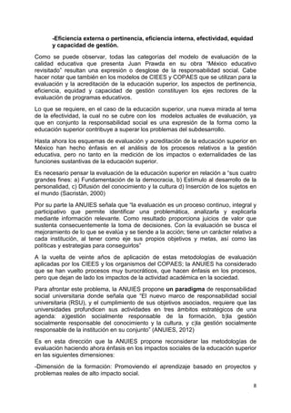 8
-Eficiencia externa o pertinencia, eficiencia interna, efectividad, equidad
y capacidad de gestión.
Como se puede observar, todas las categorías del modelo de evaluación de la
calidad educativa que presenta Juan Prawda en su obra “México educativo
revisitado” resultan una expresión o desglose de la responsabilidad social. Cabe
hacer notar que también en los modelos de CIEES y COPAES que se utilizan para la
evaluación y la acreditación de la educación superior, los aspectos de pertinencia,
eficiencia, equidad y capacidad de gestión constituyen los ejes rectores de la
evaluación de programas educativos.
Lo que se requiere, en el caso de la educación superior, una nueva mirada al tema
de la efectividad, la cual no se cubre con los modelos actuales de evaluación, ya
que en conjunto la responsabilidad social es una expresión de la forma como la
educación superior contribuye a superar los problemas del subdesarrollo.
Hasta ahora los esquemas de evaluación y acreditación de la educación superior en
México han hecho énfasis en el análisis de los procesos relativos a la gestión
educativa, pero no tanto en la medición de los impactos o externalidades de las
funciones sustantivas de la educación superior.
Es necesario pensar la evaluación de la educación superior en relación a “sus cuatro
grandes fines: a) Fundamentación de la democracia, b) Estímulo al desarrollo de la
personalidad, c) Difusión del conocimiento y la cultura d) Inserción de los sujetos en
el mundo (Sacristán, 2000)
Por su parte la ANUIES señala que “la evaluación es un proceso continuo, integral y
participativo que permite identificar una problemática, analizarla y explicarla
mediante información relevante. Como resultado proporciona juicios de valor que
sustenta consecuentemente la toma de decisiones. Con la evaluación se busca el
mejoramiento de lo que se evalúa y se tiende a la acción; tiene un carácter relativo a
cada institución, al tener como eje sus propios objetivos y metas, así como las
políticas y estrategias para conseguirlos”
A la vuelta de veinte años de aplicación de estas metodologías de evaluación
aplicadas por los CIEES y los organismos del COPAES; la ANUIES ha considerado
que se han vuelto procesos muy burocráticos, que hacen énfasis en los procesos,
pero que dejan de lado los impactos de la actividad académica en la sociedad.
Para afrontar este problema, la ANUIES propone un paradigma de responsabilidad
social universitaria donde señala que “El nuevo marco de responsabilidad social
universitaria (RSU), y el cumplimiento de sus objetivos asociados, requiere que las
universidades profundicen sus actividades en tres ámbitos estratégicos de una
agenda: a)gestión socialmente responsable de la formación, b)la gestión
socialmente responsable del conocimiento y la cultura, y c)la gestión socialmente
responsable de la institución en su conjunto” (ANUIES, 2012)
Es en esta dirección que la ANUIES propone reconsiderar las metodologías de
evaluación haciendo ahora énfasis en los impactos sociales de la educación superior
en las siguientes dimensiones:
-Dimensión de la formación: Promoviendo el aprendizaje basado en proyectos y
problemas reales de alto impacto social.
 