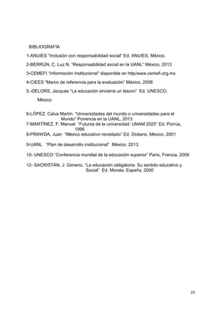 10
BIBLIOGRAFÍA
1-ANUIES “Inclusión con responsabilidad social” Ed. ANUIES, México.
2-BERRÚN, C. Luz N. “Responsabilidad social en la UANL” México, 2013
3-CEMEFI “Información institucional” disponible en http/www.cemefi.org.mx
4-CIEES “Marco de referencia para la evaluación” México, 2008
5.-DELORS, Jacques “La educación encierra un tesoro” Ed. UNESCO,
México
6-LÒPEZ, Calva Martín “Universidades del mundo o universidades para el
Mundo” Ponencia en la UANL, 2013
7-MARTÍNEZ, F. Manuel “Futuros de la universidad: UNAM 2025” Ed. Porrúa,
1996
8-PRAWDA, Juan “México educativo revisitado” Ed. Océano, México, 2001
9-UANL “Plan de desarrollo institucional” México, 2013
10- UNESCO “Conferencia mundial de la educación superior” París, Francia, 2009
12- SACRISTÀN, J. Gimeno, “La educación obligatoria: Su sentido educativo y
Social” Ed. Morata, España, 2000
 