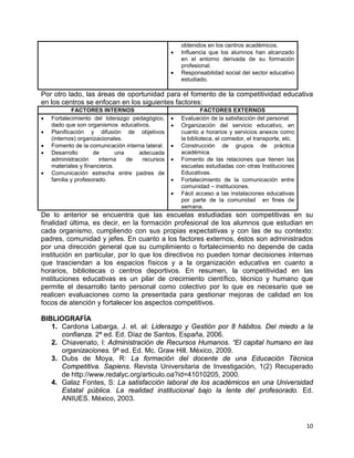 10
obtenidos en los centros académicos.
• Influencia que los alumnos han alcanzado
en el entorno derivada de su formación
profesional.
• Responsabilidad social del sector educativo
estudiado.
Por otro lado, las áreas de oportunidad para el fomento de la competitividad educativa
en los centros se enfocan en los siguientes factores:
FACTORES INTERNOS FACTORES EXTERNOS
• Fortalecimiento del liderazgo pedagógico,
dado que son organismos educativos.
• Planificación y difusión de objetivos
(internos) organizacionales.
• Fomento de la comunicación interna lateral.
• Desarrollo de una adecuada
administración interna de recursos
materiales y financieros.
• Comunicación estrecha entre padres de
familia y profesorado.
• Evaluación de la satisfacción del personal.
• Organización del servicio educativo, en
cuanto a horarios y servicios anexos como
la biblioteca, el comedor, el transporte, etc.
• Construcción de grupos de práctica
académica.
• Fomento de las relaciones que tienen las
escuelas estudiadas con otras Instituciones
Educativas.
• Fortalecimiento de la comunicación entre
comunidad – instituciones.
• Fácil acceso a las instalaciones educativas
por parte de la comunidad en fines de
semana.
De lo anterior se encuentra que las escuelas estudiadas son competitivas en su
finalidad última, es decir, en la formación profesional de los alumnos que estudian en
cada organismo, cumpliendo con sus propias expectativas y con las de su contexto:
padres, comunidad y jefes. En cuanto a los factores externos, éstos son administrados
por una dirección general que su cumplimiento o fortalecimiento no depende de cada
institución en particular, por lo que los directivos no pueden tomar decisiones internas
que trasciendan a los espacios físicos y a la organización educativa en cuanto a
horarios, bibliotecas o centros deportivos. En resumen, la competitividad en las
instituciones educativas es un pilar de crecimiento científico, técnico y humano que
permite el desarrollo tanto personal como colectivo por lo que es necesario que se
realicen evaluaciones como la presentada para gestionar mejoras de calidad en los
focos de atención y fortalecer los aspectos competitivos.
BIBLIOGRAFÍA
1. Cardona Labarga, J. et. al: Liderazgo y Gestión por 8 hábitos. Del miedo a la
confianza. 2ª ed. Ed. Díaz de Santos. España, 2006.
2. Chiavenato, I: Administración de Recursos Humanos. “El capital humano en las
organizaciones. 9ª ed. Ed. Mc. Graw Hill. México, 2009.
3. Dubs de Moya, R: La formación del docente de una Educación Técnica
Competitiva. Sapiens. Revista Universitaria de Investigación, 1(2) Recuperado
de http://www.redalyc.org/articulo.oa?id=41010205, 2000.
4. Galaz Fontes, S: La satisfacción laboral de los académicos en una Universidad
Estatal pública. La realidad institucional bajo la lente del profesorado. Ed.
ANIUES. México, 2003.
 