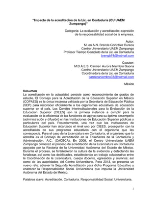 1
“Impacto de la acreditación de la Lic. en Contaduría (CU UAEM
Zumpango)”
Categoría: La evaluación y acreditación: expresión
de la responsabilidad social de la empresa.
Autor:
M. en A.N. Brenda González Bureos
Centro Universitario UAEM Zumpango
Profesor Tiempo Completo de la Lic. en Contaduría
brengb74@hotmail.com
Coautor:
M.D.A.E.S. Carmen Aurora Niembro Gaona
Centro Universitario UAEM Zumpango
Coordinadora de la Lic. en Contaduría
carminaniembro33@hotmail.com
México
Resumen
La acreditación en la actualidad persiste como reconocimiento de grados de
estudio. El Consejo para la Acreditación de la Educación Superior en México
(COPAES) es la única instancia validada por la Secretaría de Educación Pública
(SEP) para reconocer oficialmente a los organismos educativos de educación
superior en el país. Los Comités Interinstitucionales para la Evaluación de la
Educación Superior (CIEES) son la primera instancia a cumplir para la
evaluación de la eficiencia de las funciones de apoyo para su óptimo desempeño
(administración y difusión) en las Instituciones de Educación Superior públicas y
particulares del país. Posteriormente, una vez que las Instituciones de
Educación Superior han alcanzado el nivel uno por CIEES, proseguirán con la
acreditación de sus programas educativos con el organismo que les
corresponde. Para el caso de la Licenciatura en Contaduría, el organismo que lo
acredita es el Consejo de Acreditación en la Enseñanza de la Contaduría y
Administración, A.C. (CACECA). En 2008, el Centro Universitario UAEM
Zumpango comenzó el proceso de acreditación de la Licenciatura en Contaduría
apoyado por la Rectoría de la Universidad Autónoma del Estado de México.
Durante el proceso, se fortalecieron la cultura de la evidencia y detectando las
fortalezas así como las debilidades, estableciendo un trabajo colaborativo entre
la Coordinación de la Licenciatura, cuerpo docente, egresados y alumnos; así
como de las autoridades del Centro Universitario. Para 2013, se presenta un
nuevo reto: obtener la Segunda Acreditación para dicho Programa Educativo y
enaltecer la Responsabilidad Social Universitaria que impulsa la Universidad
Autónoma del Estado de México.
Palabras clave: Acreditación. Contaduría. Responsabilidad Social. Universitaria.
 