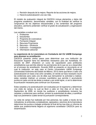 5
 Revisión después de la mejora. Reporte de las acciones de mejora.
 Hacia la autoevaluación una vez más.
El modelo de evaluación integral de CACECA incluye elementos y datos del
programa académico, denominados variables, con la finalidad de verificar la
congruencia de los objetivos educacionales y los contenidos del programa
educativo, asimismo pretenden verificar el grado de actualización y organización
del mismo.
Las variables a evaluar son:
1. Profesores
2. Estudiantes
3. Programa de Licenciatura
4. Formación Integral
5. Recursos Financieros
6. Recursos – Eficiencia
7. Extensión – Investigación
8. Información adicional
La experiencia de la Licenciatura en Contaduría del CU UAEM Zumpango
para alcanzar su acreditación
CACECA presenta ciertos pasos para determinar que una institución de
Educación Superior tiene los elementos necesarios para ser Acreditada. En
octubre de 2007, ofrecieron un curso de capacitación para profesores
acreditadores que permite obtener los pormenores de lo que se va a desarrollar
en el proceso de acreditación. Durante 2008 se presenta un documento en el
cual la institución, en este caso el Centro Universitario UAEM Zumpango
(Universidad Autónoma del Estado de México, 2013) tiene que llevar a cabo una
autoevaluación en base a las ocho variables, en donde se hace necesario reunir
las evidencias para cada una de ellas que demuestren la actividad a realizar,
estas carpetas implican un proceso cuantitativo que permite ir acumulando
puntos en cada una de las áreas a evaluar y por ende lograr, si así lo determinan
la puntuación necesaria para continuar con el proceso.
Estas carpetas y la autoevaluación son evaluadas por el organismo y determinan
una visita de campo, la cual se llevó a cabo en tres días en el mes de
Septiembre de 2008, en donde los auditores o acreditadores revisaron las
carpetas y evidencias para verificar, primero la autenticidad de ellas y cuantificar
bajo sus parámetros cuales tenían la puntuación correspondiente.
La visita de campo fue realizada por tres personas, las cuales a través de los
indicadores, la entrevista a empleadores, egresados y alumnos de la licenciatura
determinan los puntos a trabajar emitiendo al final de los tres días un informe de
salida que posteriormente llegaría al organismo acreditador CACECA para su
dictaminación.
 
