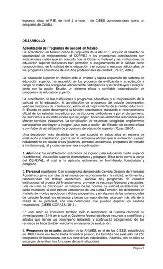 Página 3
logrando situar el P.E. de nivel 2 a nivel 1 de CIEES considerandose como un
programa de Calidad.
DESARROLLO
Acreditación de Programas de Calidad en México.
La acreditación en México desde la propuesta de la ANUIES, adquirió el carácter de
oportunidad de mejoramiento, el COPAES y los organismos acreditadores son
asociaciones civiles que en conjunto con el Gobierno Federal y las instituciones de
educación superior mexicanas han permitido el aseguramiento de la calidad como
reconocimiento en la calidad de la educación y el acceso a recursos adicionales de
los programas educativos de estudios profesionales de calidad. (Pérez, 2004)
La educación superior en México ante la enorme y rápida expansión del sistema de
educación superior, ha requerido de los procesos de evaluación y acreditación a
cargo de instancias colegiadas ampliamente participativas que contribuyen a integrar,
junto con la acción Estado, un sistema eficaz y confiable deacreditación de
programas de educacion superIor.
La acreditación de las instituciones y programas educativos y el mejoramiento de la
calidad de la educación, la acreditación de programas de estudio desempeñan
valiosas funciones de información, estimula el mejoramiento de la calidad educativa.
El Estado es quien desempeña la función acreditadora, mediante el reconocimiento
oficial de los estudios impartidos por instituciones particulares y por el otorgamiento
de autonomía a las instituciones que se juzgan, tienen los elementos adecuados para
ofrecer servicios educativos. La constitución de instancias colegiadas ampliamente
participativas ontribuyen a integrar, junto con la acción del Estado, un sistema eficaz
y confiable de acreditación de programas de educación superior.(Rojas. 28-31).
Una descripción más detallada de lo que sucedió en estos años en materia de
evaluación y acreditación, podría ser la referencia afirmar que la evaluación avanzó
notablemente en cuatro áreas (alumnos, personal académico, programas de estudio
e instituciones), tal y como se enumera a continuación:
1. Alumnos: Se establecieron exámenes de ingreso para educación media superior
(bachillerato), educación superior (licenciatura) y posgrado. Esta tarea corrió a cargo
del CENEVAL, el cual a ha aplicado exámenes, en bachillerato, licenciatura y
posgrado.
2. Personal académico: Con el programa denominado Carrera Docente del Personal
Académico, junto con otro de estímulos de reconocimiento a la calidad, rendimiento y
productividad del trabajo académico. Aunque hay programas de carácter
institucional, el grueso del financiamiento proviene de recursos federales y estatales.
Los recursos se distribuyen en función de las normas de calidad establecidas por
cada institución, si bien existen variaciones de una a otra.También, las diferencias en
materia de montos asociados a dichos programas, y en algunas de las universidades
de carácter federal, los estímulos y becas correspondientes alcanzan más allá de la
mitad de su personal, con remuneraciones que pueden duplicar los salarios
respectivos. (CIEES-COPAES: 2013).
En este rubro se encuentra también todo lo relacionado al Sistema Nacional de
Investigadores (SIN) en el cual el Gobierno federal distribuye recursos a científicos y
artistas que tienen un desempeño relevante y continuo.El otorgamiento de los
recursos se hace también mediante un sistema de evaluación.
3. Programas de estudio: decisión de la ANUIES, es el de los CIEES, establecido
en 1992.Desde esa fecha hasta diciembre pasado, los Comités han evaluado mil 250
programas de licenciatura, por sus siete áreas establecidas. Además, dos de ellos se
encargan de evaluar las funciones de las instituciones.
 