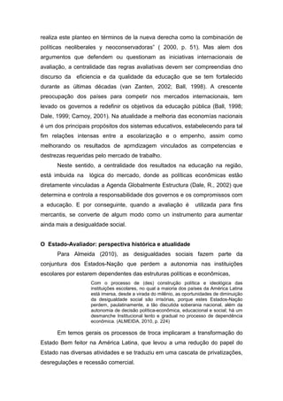 realiza este planteo en términos de la nueva derecha como la combinación de
políticas neoliberales y neoconservadoras” ( 2000, p. 51). Mas alem dos
argumentos que defendem ou questionam as iniciativas internacionais de
avaliação, a centralidade das regras avaliativas devem ser compreendias dno
discurso da eficiencia e da qualidade da educação que se tem fortalecido
durante as últimas décadas (van Zanten, 2002; Ball, 1998). A crescente
preocupação dos países para competir nos mercados internacionais, tem
levado os governos a redefinir os objetivos da educação pública (Ball, 1998;
Dale, 1999; Carnoy, 2001). Na atualidade a melhoria das economías nacionais
é um dos principais propósitos dos sistemas educativos, estabelecendo para tal
fim relações intensas entre a escolarização e o empenho, assim como
melhorando os resultados de aprndizagem vinculados as competencias e
destrezas requeridas pelo mercado de trabalho.
Neste sentido, a centralidade dos resultados na educação na região,
está imbuida na lógica do mercado, donde as políticas econômicas estão
diretamente vinculadas a Agenda Globalmente Estructura (Dale, R., 2002) que
determina e controla a responsabilidade dos governos e os compromissos com
a educação. E por conseguinte, quando a avaliação é utilizada para fins
mercantis, se converte de algum modo como un instrumento para aumentar
ainda mais a desigualdade social.
O Estado-Avaliador: perspectiva histórica e atualidade
Para Almeida (2010), as desigualdades sociais fazem parte da
conjuntura dos Estados-Nação que perdem a autonomia nas instituições
escolares por estarem dependentes das estruturas políticas e econômicas,
Com o processo de (des) construção política e ideológica das
instituições escolares, no qual a maioria dos países da América Latina
está imersa, desde a virada do milênio, as oportunidades de diminuição
da desigualdade social são irrisórias, porque estes Estados-Nação
perdem, paulatinamente, a tão discutida soberania nacional, além da
autonomia de decisão política-econômica, educacional e social; há um
desmanche Institucional lento e gradual no processo de dependência
econômica. (ALMEIDA, 2010, p. 224)
Em temos gerais os processos de troca implicaram a transformação do
Estado Bem feitor na América Latina, que levou a uma redução do papel do
Estado nas diversas atividades e se traduziu em uma cascata de privatizações,
desregulações e recessão comercial.
 