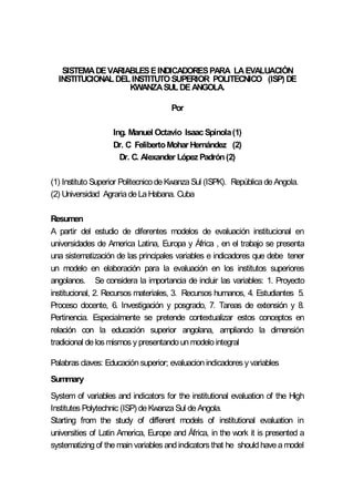 SISTEMADEVARIABLESEINDICADORESPARA LAEVALUACIÓN
INSTITUCIONALDELINSTITUTOSUPERIOR POLITECNICO (ISP) DE
KWANZASULDEANGOLA.
Por
Ing. Manuel Octavio Isaac Spinola(1)
Dr. C FelibertoMohar Hernández (2)
Dr. C. Alexander López Padrón(2)
(1) Instituto Superior Politecnico de Kwanza Sul (ISPK). República de Angola.
(2) Universidad Agraria de La Habana. Cuba
Resumen
A partir del estudio de diferentes modelos de evaluación institucional en
universidades de America Latina, Europa y África , en el trabajo se presenta
una sistematización de las principales variables e indicadores que debe tener
un modelo en elaboración para la evaluación en los institutos superiores
angolanos. Se considera la importancia de incluir las variables: 1. Proyecto
institucional, 2. Recursos materiales, 3. Recursos humanos, 4. Estudiantes 5.
Proceso docente, 6. Investigación y posgrado, 7. Tareas de extensión y 8.
Pertinencia. Especialmente se pretende contextualizar estos conceptos en
relación con la educación superior angolana, ampliando la dimensión
tradicional de los mismos y presentando un modelo integral
Palabras claves: Educación superior; evaluacion indicadores y variables
Summary
System of variables and indicators for the institutional evaluation of the High
Institutes Polytechnic (ISP) de Kwanza Sul de Angola.
Starting from the study of different models of institutional evaluation in
universities of Latin America, Europe and África, in the work it is presented a
systematizing of the main variables and indicators that he should have a model
 