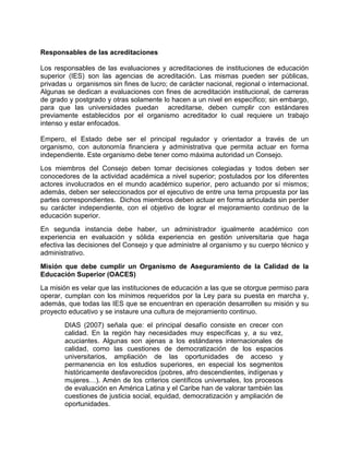 Responsables de las acreditaciones
Los responsables de las evaluaciones y acreditaciones de instituciones de educación
superior (IES) son las agencias de acreditación. Las mismas pueden ser públicas,
privadas u organismos sin fines de lucro; de carácter nacional, regional o internacional.
Algunas se dedican a evaluaciones con fines de acreditación institucional, de carreras
de grado y postgrado y otras solamente lo hacen a un nivel en específico; sin embargo,
para que las universidades puedan acreditarse, deben cumplir con estándares
previamente establecidos por el organismo acreditador lo cual requiere un trabajo
intenso y estar enfocados.
Empero, el Estado debe ser el principal regulador y orientador a través de un
organismo, con autonomía financiera y administrativa que permita actuar en forma
independiente. Este organismo debe tener como máxima autoridad un Consejo.
Los miembros del Consejo deben tomar decisiones colegiadas y todos deben ser
conocedores de la actividad académica a nivel superior; postulados por los diferentes
actores involucrados en el mundo académico superior, pero actuando por sí mismos;
además, deben ser seleccionados por el ejecutivo de entre una terna propuesta por las
partes correspondientes. Dichos miembros deben actuar en forma articulada sin perder
su carácter independiente, con el objetivo de lograr el mejoramiento continuo de la
educación superior.
En segunda instancia debe haber, un administrador igualmente académico con
experiencia en evaluación y sólida experiencia en gestión universitaria que haga
efectiva las decisiones del Consejo y que administre al organismo y su cuerpo técnico y
administrativo.
Misión que debe cumplir un Organismo de Aseguramiento de la Calidad de la
Educación Superior (OACES)
La misión es velar que las instituciones de educación a las que se otorgue permiso para
operar, cumplan con los mínimos requeridos por la Ley para su puesta en marcha y,
además, que todas las IES que se encuentran en operación desarrollen su misión y su
proyecto educativo y se instaure una cultura de mejoramiento continuo.
DIAS (2007) señala que: el principal desafío consiste en crecer con
calidad. En la región hay necesidades muy específicas y, a su vez,
acuciantes. Algunas son ajenas a los estándares internacionales de
calidad, como las cuestiones de democratización de los espacios
universitarios, ampliación de las oportunidades de acceso y
permanencia en los estudios superiores, en especial los segmentos
históricamente desfavorecidos (pobres, afro descendientes, indígenas y
mujeres…). Amén de los criterios científicos universales, los procesos
de evaluación en América Latina y el Caribe han de valorar también las
cuestiones de justicia social, equidad, democratización y ampliación de
oportunidades.
 