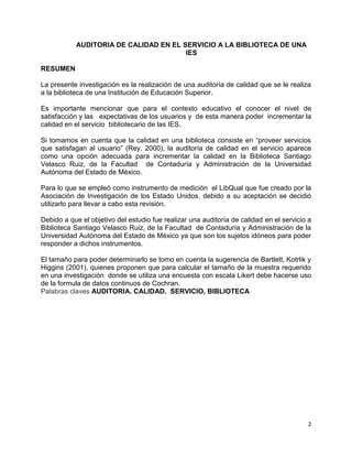 2
AUDITORIA DE CALIDAD EN EL SERVICIO A LA BIBLIOTECA DE UNA
IES
RESUMEN
La presente investigación es la realización de una auditoría de calidad que se le realiza
a la biblioteca de una Institución de Educación Superior.
Es importante mencionar que para el contexto educativo el conocer el nivel de
satisfacción y las expectativas de los usuarios y de esta manera poder incrementar la
calidad en el servicio bibliotecario de las IES.
Si tomamos en cuenta que la calidad en una biblioteca consiste en “proveer servicios
que satisfagan al usuario” (Rey, 2000), la auditoría de calidad en el servicio aparece
como una opción adecuada para incrementar la calidad en la Biblioteca Santiago
Velasco Ruiz, de la Facultad de Contaduría y Administración de la Universidad
Autónoma del Estado de México.
Para lo que se empleó como instrumento de medición el LibQual que fue creado por la
Asociación de Investigación de los Estado Unidos, debido a su aceptación se decidió
utilizarlo para llevar a cabo esta revisión.
Debido a que el objetivo del estudio fue realizar una auditoría de calidad en el servicio a
Biblioteca Santiago Velasco Ruiz, de la Facultad de Contaduría y Administración de la
Universidad Autónoma del Estado de México ya que son los sujetos idóneos para poder
responder a dichos instrumentos.
El tamaño para poder determinarlo se tomo en cuenta la sugerencia de Bartlett, Kotrlik y
Higgins (2001), quienes proponen que para calcular el tamaño de la muestra requerido
en una investigación donde se utiliza una encuesta con escala Likert debe hacerse uso
de la formula de datos continuos de Cochran.
Palabras claves AUDITORIA. CALIDAD. SERVICIO, BIBLIOTECA
 