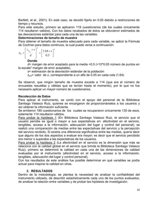10
Bartlett, el al., 2001). En este caso, se decidió fijarlo en 0.05 debido a restricciones de
tiempo y recursos.
Para este estudio, primero se aplicaron 119 cuestionarios (de los cuales únicamente
114 resultaron validos). Con los datos recabados de éstos se obtuvieron estimados de
las desviaciones estándar para cada una de las variables.
Determinaciones de tamaño de muestra
Para obtener el tamaño de muestra adecuado para cada variable, se aplicó la Fórmula
de Cochran para datos continuos, la cual puede verse a continuación:
2
2
2
0
5.0
64.1





 








 

s
d
sz
n

Donde:
d= margen de error aceptado para la media =0.5 (=10*0.05 número de puntos en
la escala* margen de error aceptable),
s= estimación de la desviación estándar de la población
za/2= valor de z, correspondiente a un alfa de 0.05 en cada cola (1.64)
Se observó, que ningún tamaño de muestra excede a 114 (que era el número de
encuestas resueltas y válidas que se tenían hasta el momento), por lo que no fue
necesario aplicar un mayor número de cuestionarios.
Recolección de Datos
Para aplicar el instrumento, se contó con el apoyo del personal de la Biblioteca
Santiago Velasco Ruiz, quienes se encargaron de proporcionárselos a los usuarios y
así obtener la información suficiente.
Se emitieron 180 cuestionarios de los cuales se recuperaron únicamente 130 de esos,
solamente 114 resultaron válidos.
Para probar la hipótesis 1 (En Biblioteca Santiago Velasco Ruiz, el servicio que el
usuario percibe es igual o mayor a sus expectativas en: afectividad en el servicio,
tangibles, acceso a la información, adecuación del lugar y control del personal), se
realizó una comparación de medias entre las expectativas del servicio y la percepción
del servicio recibido. Si existía una diferencia significativa entre las medias, quería decir
que alguno de los dos aspectos a evaluar era mayor; es decir que el servicio percibido
era menor o superaba a las expectativas de los usuarios.
Para probar la hipótesis 2 (La afectividad en el servicio es la dimensión que más se
relaciona con la calidad global en el servicio que brinda la Biblioteca Santiago Velasco
Ruiz), primero se determinó la calidad en cada una de las dimensiones de calidad
evaluadas por el instrumento (afectividad en el servicio, acceso a la información,
tangibles, adecuación del lugar y control personal).
Con los resultados de este análisis fue posible determinar en qué variables se podía
actuar para mejorar la calidad en otras.
3. RESULTADOS
Dentro de la metodología, se plantea la necesidad de analizar la confiabilidad del
instrumento utilizado, de describir estadísticamente cada uno de los puntos evaluados,
de analizar la relación entre variables y de probar las hipótesis de investigación.
 