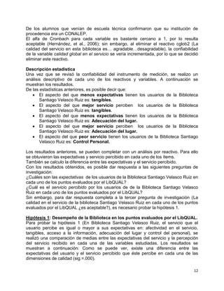 12
De los alumnos que venían de escuela técnica confirmaron que su institución de
procedencia era un CONALEP.
El alfa de Cronbach para cada variable es bastante cercano a 1, por lo resulta
aceptable (Hernández, et al., 2006); sin embargo, al eliminar el reactivo cglob2 (La
calidad del servicio en esta biblioteca es… agradable…desagradable), la confiabilidad
de la variable calidad global en el servicio se vería incrementada, por lo que se decidió
eliminar este reactivo.
Descripción estadística
Una vez que se revisó la confiabilidad del instrumento de medición, se realizo un
análisis descriptivo de cada uno de los reactivos y variables. A continuación se
muestran los resultados.
De las estadísticas anteriores, es posible decir que:
 El aspecto del que menos expectativas tienen los usuarios de la Biblioteca
Santiago Velasco Ruiz es: tangibles.
 El aspecto del que mejor servicio perciben los usuarios de la Biblioteca
Santiago Velasco Ruiz es: tangibles.
 El aspecto del que menos expectativas tienen los usuarios de la Biblioteca
Santiago Velasco Ruiz es: Adecuación del lugar.
 El aspecto del que mejor servicio perciben los usuarios de la Biblioteca
Santiago Velasco Ruiz es: Adecuación del lugar.
 El aspecto del que peor servicio tienen los usuarios de la Biblioteca Santiago
Velasco Ruiz es: Control Personal.
Los resultados anteriores, se pueden completar con un análisis por reactivo. Para ello
se obtuvieron las expectativas y servicio percibido en cada uno de los ítems.
También se calculo la diferencia entre las expectativas y el servicio percibido.
Con los resultados obtenidos, es posible dar respuesta a las siguientes preguntas de
investigación:
¿Cuáles son las expectativas de los usuarios de la Biblioteca Santiago Velasco Ruiz en
cada uno de los puntos evaluados por el LibQUAL?
¿Cuál es el servicio percibido por los usuarios de de la Biblioteca Santiago Velasco
Ruiz en cada uno de los puntos evaluados por el LibQUAL?
Sin embargo, para dar respuesta completa a la tercer pregunta de investigación (La
calidad en el servicio de la biblioteca Santiago Velasco Ruiz en cada uno de los puntos
evaluados por el LibQUAL ¿es aceptable?), es necesario probar la hipótesis 1.
Hipótesis 1: Desempeño de la Biblioteca en los puntos evaluados por el LibQUAL.
Para probar la hipótesis 1 (En Biblioteca Santiago Velasco Ruiz, el servicio que el
usuario percibe es igual o mayor a sus expectativas en: afectividad en el servicio,
tangibles, acceso a la información, adecuación del lugar y control del personal), se
realizó una comparación de medias entre las expectativas del servicio y la percepción
del servicio recibido en cada una de las variables estudiadas. Los resultados se
muestran a continuación: Como se puede ver, existe una diferencia entre las
expectativas del usuario y el servicio percibido que éste percibe en cada una de las
dimensiones de calidad (sig.=.000).
 