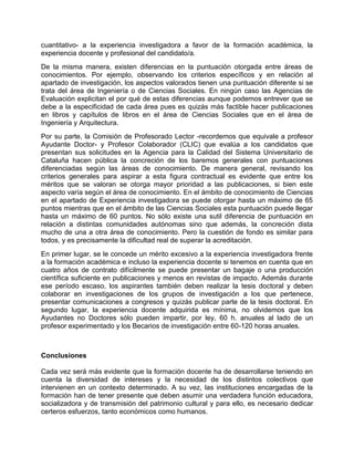cuantitativo- a la experiencia investigadora a favor de la formación académica, la
experiencia docente y profesional del candidato/a.
De la misma manera, existen diferencias en la puntuación otorgada entre áreas de
conocimientos. Por ejemplo, observando los criterios específicos y en relación al
apartado de investigación, los aspectos valorados tienen una puntuación diferente si se
trata del área de Ingeniería o de Ciencias Sociales. En ningún caso las Agencias de
Evaluación explicitan el por qué de estas diferencias aunque podemos entrever que se
debe a la especificidad de cada área pues es quizás más factible hacer publicaciones
en libros y capítulos de libros en el área de Ciencias Sociales que en el área de
Ingeniería y Arquitectura.
Por su parte, la Comisión de Profesorado Lector -recordemos que equivale a profesor
Ayudante Doctor- y Profesor Colaborador (CLIC) que evalúa a los candidatos que
presentan sus solicitudes en la Agencia para la Calidad del Sistema Universitario de
Cataluña hacen pública la concreción de los baremos generales con puntuaciones
diferenciadas según las áreas de conocimiento. De manera general, revisando los
criterios generales para aspirar a esta figura contractual es evidente que entre los
méritos que se valoran se otorga mayor prioridad a las publicaciones, si bien este
aspecto varía según el área de conocimiento. En el ámbito de conocimiento de Ciencias
en el apartado de Experiencia investigadora se puede otorgar hasta un máximo de 65
puntos mientras que en el ámbito de las Ciencias Sociales esta puntuación puede llegar
hasta un máximo de 60 puntos. No sólo existe una sutil diferencia de puntuación en
relación a distintas comunidades autónomas sino que además, la concreción dista
mucho de una a otra área de conocimiento. Pero la cuestión de fondo es similar para
todos, y es precisamente la dificultad real de superar la acreditación.
En primer lugar, se le concede un mérito excesivo a la experiencia investigadora frente
a la formación académica e incluso la experiencia docente si tenemos en cuenta que en
cuatro años de contrato difícilmente se puede presentar un bagaje o una producción
científica suficiente en publicaciones y menos en revistas de impacto. Además durante
ese período escaso, los aspirantes también deben realizar la tesis doctoral y deben
colaborar en investigaciones de los grupos de investigación a los que pertenece,
presentar comunicaciones a congresos y quizás publicar parte de la tesis doctoral. En
segundo lugar, la experiencia docente adquirida es mínima, no olvidemos que los
Ayudantes no Doctores sólo pueden impartir, por ley, 60 h. anuales al lado de un
profesor experimentado y los Becarios de investigación entre 60-120 horas anuales.
Conclusiones
Cada vez será más evidente que la formación docente ha de desarrollarse teniendo en
cuenta la diversidad de intereses y la necesidad de los distintos colectivos que
intervienen en un contexto determinado. A su vez, las instituciones encargadas de la
formación han de tener presente que deben asumir una verdadera función educadora,
socializadora y de transmisión del patrimonio cultural y para ello, es necesario dedicar
certeros esfuerzos, tanto económicos como humanos.
 