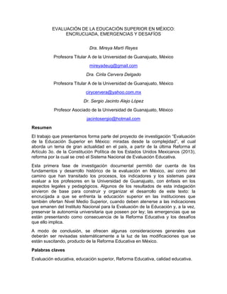 EVALUACIÓN DE LA EDUCACIÓN SUPERIOR EN MÉXICO:
ENCRUCIJADA, EMERGENCIAS Y DESAFÍOS
Dra. Mireya Martí Reyes
Profesora Titular A de la Universidad de Guanajuato, México
mireyadeug@gmail.com
Dra. Cirila Cervera Delgado
Profesora Titular A de la Universidad de Guanajuato, México
cirycervera@yahoo.com.mx
Dr. Sergio Jacinto Alejo López
Profesor Asociado de la Universidad de Guanajuato, México
jacintosergio@hotmail.com
Resumen
El trabajo que presentamos forma parte del proyecto de investigación “Evaluación
de la Educación Superior en México: miradas desde la complejidad”, el cual
aborda un tema de gran actualidad en el país, a partir de la última Reforma al
Artículo 3o. de la Constitución Política de los Estados Unidos Mexicanos (2013),
reforma por la cual se creó el Sistema Nacional de Evaluación Educativa.
Esta primera fase de investigación documental permitió dar cuenta de los
fundamentos y desarrollo histórico de la evaluación en México, así como del
camino que han transitado los procesos, los indicadores y los sistemas para
evaluar a los profesores en la Universidad de Guanajuato, con énfasis en los
aspectos legales y pedagógicos. Algunos de los resultados de esta indagación
sirvieron de base para construir y organizar el desarrollo de este texto: la
encrucijada a que se enfrenta la educación superior en las instituciones que
también ofertan Nivel Medio Superior, cuando deben atenerse a las indicaciones
que emanen del Instituto Nacional para la Evaluación de la Educación y, a la vez,
preservar la autonomía universitaria que poseen por ley; las emergencias que se
están presentando como consecuencia de la Reforma Educativa y los desafíos
que ello implica.
A modo de conclusión, se ofrecen algunas consideraciones generales que
deberán ser revisadas sistemáticamente a la luz de las modificaciones que se
están suscitando, producto de la Reforma Educativa en México.
Palabras claves
Evaluación educativa, educación superior, Reforma Educativa, calidad educativa.
 