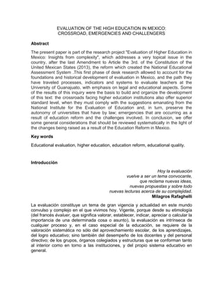 EVALUATION OF THE HIGH EDUCATION IN MEXICO:
CROSSROAD, EMERGENCIES AND CHALLENGERS
Abstract
The present paper is part of the research project "Evaluation of Higher Education in
Mexico: Insights from complexity", which addresses a very topical issue in the
country, after the last Amendment to Article the 3rd. of the Constitution of the
United Mexican States (2013), the reform which created the National Educational
Assessment System .This first phase of desk research allowed to account for the
foundations and historical development of evaluation in Mexico, and the path they
have traveled processes, indicators and systems to evaluate teachers at the
University of Guanajuato, with emphasis on legal and educational aspects. Some
of the results of this inquiry were the basis to build and organize the development
of this text: the crossroads facing higher education institutions also offer superior
standard level, when they must comply with the suggestions emanating from the
National Institute for the Evaluation of Education and, in turn, preserve the
autonomy of universities that have by law; emergencies that are occurring as a
result of education reform and the challenges involved. In conclusion, we offer
some general considerations that should be reviewed systematically in the light of
the changes being raised as a result of the Education Reform in Mexico.
Key words
Educational evaluation, higher education, education reform, educational quality.
Introducción
Hoy la evaluación
vuelve a ser un tema convocante,
que reclama nuevas ideas,
nuevas propuestas y sobre todo
nuevas lecturas acerca de su complejidad.
Milagros Rafaghelli
La evaluación constituye un tema de gran vigencia y actualidad en este mundo
convulso y complejo en el que vivimos hoy. Vigente, porque desde su etimología
(del francés évaluer, que significa valorar, establecer, indicar, apreciar o calcular la
importancia de una determinada cosa o asunto), la evaluación es intrínseca de
cualquier proceso y, en el caso especial de la educación, se requiere de la
valoración sistemática no sólo del aprovechamiento escolar, de los aprendizajes,
del logro educativo; sino también del desempeño de los docentes y del personal
directivo; de los grupos, órganos colegiados y estructuras que se conforman tanto
al interior como en torno a las instituciones, y del propio sistema educativo en
general.
 