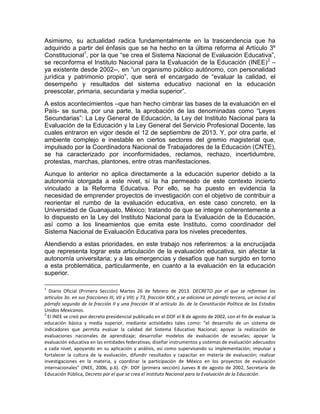 Asimismo, su actualidad radica fundamentalmente en la trascendencia que ha
adquirido a partir del énfasis que se ha hecho en la última reforma al Artículo 3º
Constitucional1
, por la que “se crea el Sistema Nacional de Evaluación Educativa”,
se reconforma el Instituto Nacional para la Evaluación de la Educación (INEE)2
–
ya existente desde 2002--, en “un organismo público autónomo, con personalidad
jurídica y patrimonio propio”, que será el encargado de “evaluar la calidad, el
desempeño y resultados del sistema educativo nacional en la educación
preescolar, primaria, secundaria y media superior”.
A estos acontecimientos –que han hecho cimbrar las bases de la evaluación en el
País- se suma, por una parte, la aprobación de las denominadas como “Leyes
Secundarias”: La Ley General de Educación, la Ley del Instituto Nacional para la
Evaluación de la Educación y la Ley General del Servicio Profesional Docente, las
cuales entraron en vigor desde el 12 de septiembre de 2013. Y, por otra parte, el
ambiente complejo e inestable en ciertos sectores del gremio magisterial que,
impulsado por la Coordinadora Nacional de Trabajadores de la Educación (CNTE),
se ha caracterizado por inconformidades, reclamos, rechazo, incertidumbre,
protestas, marchas, plantones, entre otras manifestaciones.
Aunque lo anterior no aplica directamente a la educación superior debido a la
autonomía otorgada a este nivel, sí la ha permeado de este contexto incierto
vinculado a la Reforma Educativa. Por ello, se ha puesto en evidencia la
necesidad de emprender proyectos de investigación con el objetivo de contribuir a
reorientar el rumbo de la evaluación educativa, en este caso concreto, en la
Universidad de Guanajuato, México; tratando de que se integre coherentemente a
lo dispuesto en la Ley del Instituto Nacional para la Evaluación de la Educación,
así como a los lineamientos que emita este Instituto, como coordinador del
Sistema Nacional de Evaluación Educativa para los niveles precedentes.
Atendiendo a estas prioridades, en este trabajo nos referiremos: a la encrucijada
que representa lograr esta articulación de la evaluación educativa, sin afectar la
autonomía universitaria; y a las emergencias y desafíos que han surgido en torno
a esta problemática, particularmente, en cuanto a la evaluación en la educación
superior.
1
Diario Oficial (Primera Sección) Martes 26 de febrero de 2013. DECRETO por el que se reforman los
artículos 3o. en sus fracciones III, VII y VIII; y 73, fracción XXV, y se adiciona un párrafo tercero, un inciso d al
párrafo segundo de la fracción II y una fracción IX al artículo 3o. de la Constitución Política de los Estados
Unidos Mexicanos.
2
El INEE se creó por decreto presidencial publicado en el DOF el 8 de agosto de 2002, con el fin de evaluar la
educación básica y media superior, mediante actividades tales como: “el desarrollo de un sistema de
indicadores que permita evaluar la calidad del Sistema Educativo Nacional; apoyar la realización de
evaluaciones nacionales de aprendizaje; desarrollar modelos de evaluación de escuelas; apoyar la
evaluación educativa en las entidades federativas; diseñar instrumentos y sistemas de evaluación adecuados
a cada nivel, apoyando en su aplicación y análisis, así como supervisando su implementación; impulsar y
fortalecer la cultura de la evaluación, difundir resultados y capacitar en materia de evaluación; realizar
investigaciones en la materia, y coordinar la participación de México en los proyectos de evaluación
internacionales” (INEE, 2006, p.6). Cfr. DOF (primera sección) Jueves 8 de agosto de 2002, Secretaría de
Educación Pública, Decreto por el que se crea el Instituto Nacional para la Evaluación de la Educación.
 