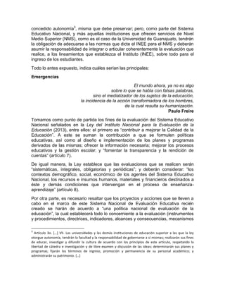 concedido autonomía3
, misma que debe preservar; pero, como parte del Sistema
Educativo Nacional, y más aquellas instituciones que ofrecen servicios de Nivel
Medio Superior (NMS), como es el caso de la Universidad de Guanajuato, tendrán
la obligación de adecuarse a las normas que dicte el INEE para el NMS y deberán
asumir la responsabilidad de integrar o articular coherentemente la evaluación que
realice, a los lineamientos que establezca el Instituto (INEE), sobre todo para el
ingreso de los estudiantes.
Todo lo antes expuesto, indica cuáles serían las principales:
Emergencias
El mundo ahora, ya no es algo
sobre lo que se habla con falsas palabras,
sino el mediatizador de los sujetos de la educación,
la incidencia de la acción transformadora de los hombres,
de la cual resulta su humanización.
Paulo Freire
Tomamos como punto de partida los fines de la evaluación del Sistema Educativo
Nacional señalados en la Ley del Instituto Nacional para la Evaluación de la
Educación (2013), entre ellos: el primero es “contribuir a mejorar la Calidad de la
Educación”. A este se suman la contribución a que se formulen políticas
educativas, así como al diseño e implementación de los planes y programas
derivados de las mismas; ofrecer la información necesaria; mejorar los procesos
educativos y la gestión escolar; y “fomentar la transparencia y la rendición de
cuentas” (artículo 7).
De igual manera, la Ley establece que las evaluaciones que se realicen serán
“sistemáticas, integrales, obligatorias y periódicas”; y deberán considerar: “los
contextos demográfico, social, económico de los agentes del Sistema Educativo
Nacional, los recursos e insumos humanos, materiales y financieros destinados a
éste y demás condiciones que intervengan en el proceso de enseñanza-
aprendizaje” (artículo 8).
Por otra parte, es necesario resaltar que los proyectos y acciones que se lleven a
cabo en el marco de este Sistema Nacional de Evaluación Educativa recién
creado se harán de acuerdo a “una política nacional de evaluación de la
educación”, la cual establecerá todo lo concerniente a la evaluación (instrumentos
y procedimientos, directrices, indicadores, alcances y consecuencias, mecanismos
3
Artículo 3o. […] VII. Las universidades y las demás instituciones de educación superior a las que la ley
otorgue autonomía, tendrán la facultad y la responsabilidad de gobernarse a sí mismas; realizarán sus fines
de educar, investigar y difundir la cultura de acuerdo con los principios de este artículo, respetando la
libertad de cátedra e investigación y de libre examen y discusión de las ideas; determinarán sus planes y
programas; fijarán los términos de ingreso, promoción y permanencia de su personal académico; y
administrarán su patrimonio. […]
 