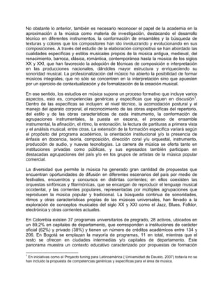 No obstante lo anterior, también es necesario reconocer el papel de la academia en la
aproximación a la música como materia de investigación, destacando el desarrollo
técnico en diferentes instrumentos, la conformación de ensambles y la búsqueda de
texturas y colores que los compositores han ido involucrando y evolucionando en sus
composiciones. A través del estudio de la elaboración compositiva se han abordado las
cualidades específicas y estilos musicales propios de la música antigua, medieval, del
renacimiento, barroca, clásica, romántica, contemporánea hasta la música de los siglos
XX y XXI, que han favorecido la adopción de técnicas de composición e interpretación
en las producciones nacionales, dándoles mayor estructura y enriqueciendo su
sonoridad musical. La profesionalización del músico ha abierto la posibilidad de formar
músicos integrales, que no sólo se concentren en la interpretación sino que apuesten
por un ejercicio de contextualización y de formalización de la creación musical.
En ese sentido, los estudios en música supone un proceso formativo que incluye varios
aspectos, esto es, competencias genéricas y específicas que siguen en discusión1
.
Dentro de las específicas se incluyen: el nivel técnico, la acomodación postural y el
manejo del aparato corporal, el reconocimiento de las obras específicas del repertorio,
del estilo y de las obras características de cada instrumento, la conformación de
agrupaciones instrumentales, la puesta en escena, el proceso de ensamble
instrumental, la afinación, el ritmo, la entonación, la lectura de partituras a primera vista
y el análisis musical, entre otras. La extensión de la formación específica variará según
el propósito del programa académico, la orientación institucional y/o la presencia de
énfasis en docencia, teoría, composición, dirección coral y/u orquestal, instrumento,
producción de audio, y nuevas tecnologías. La carrera de música se oferta tanto en
instituciones privadas como públicas, y sus egresados también participan en
destacadas agrupaciones del país y/o en los grupos de artistas de la música popular
comercial.
La diversidad que permite la música ha generado gran cantidad de propuestas que
encuentran oportunidades de difusión en diferentes escenarios del país por medio de
festivales, encuentros y concursos en distintas corrientes; en ellos coexisten las
orquestas sinfónicas y filarmónicas, que se encargan de reproducir el lenguaje musical
occidental, y las corrientes populares, representadas por múltiples agrupaciones que
reproducen la música popular y tradicional. La búsqueda continua de sonoridades,
ritmos y otras características propias de las músicas universales, han llevado a la
exploración de conceptos musicales del siglo XX y XXI como el Jazz, Blues, Folklor,
electrónica y otras corrientes actuales.
En Colombia existen 37 programas universitarios de pregrado, 28 activos, ubicados en
un 89,2% en capitales de departamento, que corresponden a instituciones de carácter
oficial (62%) y privado (38%) y tienen un número de créditos académicos entre 134 y
206. En Bogotá se emplazan la mayoría de programas, 11 en total, mientras que el
resto se ofrecen en ciudades intermedias y/o capitales de departamento. Este
panorama muestra un contexto educativo caracterizado por propuestas de formación
1
En iniciativas como el Proyecto tuning para Latinoamérica ( Universidad de Deusto, 2007) todavía no se
han incluido la propuesta de competencias genéricas y específicas para el área de música.
 