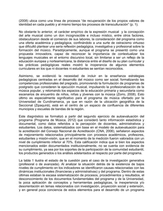 (2008) ubica como una línea de procesos “de recuperación de los propios valores de
identidad en cada pueblo y al mismo tiempo los procesos de transculturación” (p. 1).
No obstante lo anterior, el carácter empírico de la expresión musical y la concepción
del arte musical como un don incognoscible e incluso místico, entre otros factores,
obstaculizaron desde el comienzo de sus labores, la consideración del programa como
una oferta académica y pedagógica, confinándolo a una surte de ostracismo virtuoso
que dificultó plantear una seria reflexión pedagógica, investigativa y profesional sobre la
formación del músico. Paradójicamente, aunque el programa se presentó como una
propuesta innovadora, capaz de reconocer la importancia de contextualizar los
lenguajes musicales en el entorno discursivo local, sin limitarse a ser un reflejo de la
educación europea y norteamericana, la distancia entre el diseño de su plan curricular y
las prácticas pedagógicas reales mostró la inoperancia de algunos elementos
curriculares en los que ni docentes ni estudiantes se sentían reconocidos.
Asimismo, se evidenció la necesidad de incluir en la enseñanza estrategias
pedagógicas centradas en el desarrollo del músico como ser social, formalizando las
competencias profesionales del pregrado, promoviendo la formulación de programas de
postgrado que consideren la ejecución musical, impulsando la profesionalización de la
música popular, y retomando los espacios de la educación primaria y secundaria como
escenarios de encuentro de niños, niñas y jóvenes con la música (Zorro, 2008). Esto
último es especialmente significativo para el programa de música ofertado por la
Universidad de Cundinamarca, ya que en razón de la ubicación geográfica de la
Seccional (Zipaquirá), está en el centro de un espacio de confluencia de diferentes
municipios y escuelas de bandas de la región.
Este diagnóstico se formalizó a partir del segundo ejercicio de autoevaluación del
programa (Programa de Música, 2012) que consideró tanto información estadística y
documental, como datos referidos a la percepción de docentes, administrativos y
estudiantes. Los datos, sistematizados con base en el modelo de autoevaluación para
la acreditación del Consejo Nacional de Acreditación (CNA, 2006), señalaron aspectos
de mejoramiento relacionados principalmente con procesos académicos, profesores,
estudiantes y misión-visión, que en el momento de la medición fueron valorados con un
nivel de cumplimiento inferior al 70%. Esta calificación indica que si bien los aspectos
mencionados están documentados institucionalmente, no se cuenta con evidencia de
su cumplimiento, ya sea por los soportes de la participación de la comunidad estudiantil,
los productos generados o los análisis adelantados al respecto por parte del programa.
La tabla 1 ilustra el estado de la cuestión para el caso de la investigación generativa
(profesoral o de avanzada). Al analizar la situación detrás de la existencia de bajos
niveles de cumplimiento en los indicadores se identificaron causas relacionadas con las
dinámicas institucionales (financieras y administrativas) y del programa. Dentro de estas
últimas estaban la escasa sistematización de procesos, procedimientos y resultados, el
desconocimiento de los documentos fundamentales del programa y de la Universidad,
la poca aplicación de conceptos y herramientas pedagógicas, la inexperiencia y/o
desorientación en temas relacionados con investigación, proyección social y extensión,
y en general poca conciencia de estos elementos para el desarrollo de un programa
 