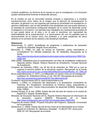 contexto académico, en términos de la manera en que la investigación y la innovación
pueden efectivamente fomentar el desarrollo del país.
En la medida en que la comunidad docente empieza a organizarse y a movilizar
transformaciones como efecto de la imagen que el ejercicio de autoevaluación le
devuelve, se generan a su vez impactos que acercan la universidad a la sociedad en un
ejercicio colaborativo, que no sólo beneficia a los estudiantes sino que puede alcanzar a
la sociedad de conocimiento configurada alrededor de la noción de desarrollo social,
investigación e innovación. Los ejemplos aquí trabajados son ilustraciones puntuales de
lo que puede darse en el área y en el país si asumimos con rigurosidad las
potencialidades de la autoevaluación y si reconocemos allí una vía expedita para el
reconocimiento de la música como una profesión y un área académica de pleno
derecho en el concierto de los saberes y las disciplinas científicas.
Referencias
Abad-Arango, D. (2007). Acreditación de programas e instituciones de educación
superior en Colombia. Bogotá: Ecoe ediciones.
Bermúdez, E. (1999). Un siglo de música en Colombia, ¿entre nacionalismo y
universalismo? En: Revista credencial. No. 20. Diciembre. Recuperado de la
fuente
http://www.banrepcultural.org/blaavirtual/revistas/credencial/diciembre1999/120u
nsiglo.htm
CNA (2006). Indicadores para la autoevaluación con fines de acreditación institucional.
Segunda edición. Bogotá: Sistema Nacional de Acreditación. Consejo Nacional
de Acreditación.
Congreso de Colombia (1992). Ley 30 del 28 de diciembre de 1992 por la cual se
organiza el servicio público de la educación superior. Recuperado de la fuente
http://www.caroycuervo.gov.co/sites/default/files/documents/files/ley_30_1992.pdf
De la cuesta-Benjumea, C. (2011). La reflexividad: Un asunto crítico en la investigación
cualitativa. En: Enfermería Clínica; 21 (3): 163-167. Recuperado de la fuente:
http://dps.ua.es/es/documentos/pdf/2011/la-reflexividad.pdf
Fundación nacional batuta (2013). www.fundacionbatura.org
Galarza, J (1993). La evaluación del desempeño y la acreditación universitaria en
Colombia. En: Acreditación Universitaria en América Latina, antecedentes y
experiencias. (ed.). Centro Interuniversitario de desarrollo [CINDA]. Santiago de
Chile: CINDA.
Goubert Burgos, B. & cols. (2009). Estado del arte del área de música en la ciudad de
Bogotá D.C. Bogotá: Alcaldía Mayor.
Ministerio de Educación Nacional (2013). Reporte Sistema Nacional de Información de
la educación superior [SNIES]. Recuperado de la fuente
http://www.mineducacion.gov.co/1621/w3-propertyvalue-43808.html
Programa de música (2008). Proyecto Educativo del Programa. Zipaquirá: Universidad
de Cundinamarca.
Santamaría, C. (2009). Estado del arte de los inicios de la historiografía de la música
popular en Colombia. En: Memoria y Sociedad 13 (26):87-103 / enero-junio
2009. 87-103. Recuperado de la fuente
 