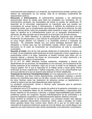 continuamente para adaptarse a su ambiente, las organizaciones también cambian para
obtener las expectativas de sus actores. Esta es la naturaleza fundamental del
mejoramiento continuo.
Educación y Entrenamiento. El entrenamiento apropiado y las definiciones
operacionales claras de trabajo para todos los empleados son necesarios. Sin un
entrenamiento apropiado, las necesidades del cliente no pueden ser satisfechas. El
desarrollo de la comunidad organizacional es importante para que puedan ser
conocedores de nuevas teorías e informaciones, ó métodos de enseñanza en sus
respectivas áreas, que lo complementen para alcanzar el tope de la eficiencia. En este
sentido, Deming afirma: todos los empleados están haciendo lo mejor, pero haciéndolo
mejor no siempre es lo suficientemente bueno sin un apropiado entrenamiento y
educación. Se debe recordar que la educación es el principio y fin de todo proceso.
En el I.U.T. Dr. Delfin Mendoza, la autoridad desarrolla programas que enfrentan
limitaciones de presupuestos, y que reducen la participación de la comunidad, en ello
no priva ningún derecho con respecto a la necesidad continua e imperante de
formación. Es importante señalar que una buena estrategia gerencial debe ser
alentadora y motivar para que las autoridades puedan ofrecer cursos, talleres y
seminarios en el orden de incrementar los conocimientos de toda la comunidad
universitaria.
Sacando el miedo. Uno de los más grandes obstáculos al implementar el sistema, es
el miedo. Si los empleados están temerosos de hacer preguntas y hacer sugerencias, la
productividad sufrirá a la larga. Solamente al hacerlo cómodo para todos con su
situación laboral y abriendo las líneas de comunicación, el miedo disminuirá y la
productividad comenzará a incrementarse.
En el I.U.T. Dr. Delfin Mendoza muchos profesores, empleados y obreros son
dependientes de sus procesos, los despedidos no son comunes, por la presencia de las
fuertes presiones de los sindicatos, razón por la cual, el miedo no es obstáculo, para
ninguna gestión. Por lo que la seguridad en el trabajo tiende a hacer gente menos
temerosas de hacer sugerencias ó realizar preguntas, pero no ha comprometerse que
es lo que además es lo que se requiere para alcanzar la misión establecida.
Tumbando las barreras interdepartamentales. En una organización como el I.U.T. Dr.
Delfin Mendoza, que tiene muchos departamentos, subunidades, institutos y centros
debería ser importante para cada uno de ellos, conocer como se afectan los unos con
los otros. Muchas veces hay duplicación de esfuerzos porque un departamento o
unidad no sabe lo que las otras dependencias están haciendo.
La constante comunicación, formal e informal, seña necesaria para la operación
eficiente de la institución.
La aplicación de la CTG requiere un cambio de actitud en la gerencia universitaria y su
personal. Los empleados deben de ser motivados, repotenciados y organizados para
buscar mejorías en los procesos y servicios, y aceptar responsabilidades para resolver
problemas cuando van surgiendo. Equipos interdisciplinarios de las autoridades y el
personal trabajando cooperativa y colaboradoramente obtienen objetivos comunes.
Estos cambios se arrastran en la organización. Los principios pueden retar algunas
tradiciones sagradas relacionadas a posiciones, títulos, rango y prestigio, los cuales
tienen ganados desde hace muchos años. Mucho de lo que se ha hecho bajo la
costumbre de la gerencia tradicional, puede ser duro de disipar, aún cuando llegue a ser
aparente que esas tradiciones están siendo perjudiciales a los elementos universitarios.
 