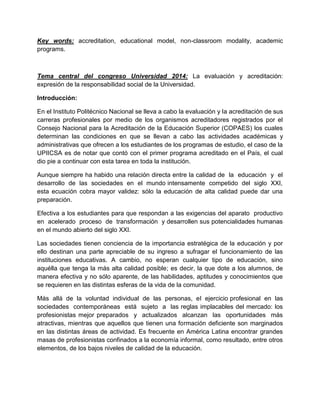 Key words: accreditation, educational model, non-classroom modality, academic
programs.
Tema central del congreso Universidad 2014: La evaluación y acreditación:
expresión de la responsabilidad social de la Universidad.
Introducción:
En el Instituto Politécnico Nacional se lleva a cabo la evaluación y la acreditación de sus
carreras profesionales por medio de los organismos acreditadores registrados por el
Consejo Nacional para la Acreditación de la Educación Superior (COPAES) los cuales
determinan las condiciones en que se llevan a cabo las actividades académicas y
administrativas que ofrecen a los estudiantes de los programas de estudio, el caso de la
UPIICSA es de notar que contó con el primer programa acreditado en el País, el cual
dio pie a continuar con esta tarea en toda la institución.
Aunque siempre ha habido una relación directa entre la calidad de la educación y el
desarrollo de las sociedades en el mundo intensamente competido del siglo XXI,
esta ecuación cobra mayor validez: sólo la educación de alta calidad puede dar una
preparación.
Efectiva a los estudiantes para que respondan a las exigencias del aparato productivo
en acelerado proceso de transformación y desarrollen sus potencialidades humanas
en el mundo abierto del siglo XXI.
Las sociedades tienen conciencia de la importancia estratégica de la educación y por
ello destinan una parte apreciable de su ingreso a sufragar el funcionamiento de las
instituciones educativas. A cambio, no esperan cualquier tipo de educación, sino
aquélla que tenga la más alta calidad posible; es decir, la que dote a los alumnos, de
manera efectiva y no sólo aparente, de las habilidades, aptitudes y conocimientos que
se requieren en las distintas esferas de la vida de la comunidad.
Más allá de la voluntad individual de las personas, el ejercicio profesional en las
sociedades contemporáneas está sujeto a las reglas implacables del mercado: los
profesionistas mejor preparados y actualizados alcanzan las oportunidades más
atractivas, mientras que aquellos que tienen una formación deficiente son marginados
en las distintas áreas de actividad. Es frecuente en América Latina encontrar grandes
masas de profesionistas confinados a la economía informal, como resultado, entre otros
elementos, de los bajos niveles de calidad de la educación.
 