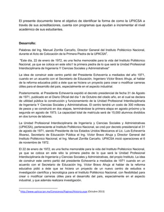 El presente documento tiene el objetivo de identificar la forma de como la UPIICSA a
través de sus acreditaciones, cuenta con programas que ayudan a incrementar el nivel
académico de sus estudiantes.
Desarrollo:
Palabras del Ing. Manuel Zorrilla Carcaño, Director General del Instituto Politécnico Nacional,
durante el Acto de Colocación de la Primera Piedra de la UPIICSA2
.
"Este día, 22 de enero de 1972, es una fecha memorable para la vida del Instituto Politécnico
Nacional, ya que se coloca en este sitio1 la primera piedra de lo que será la Unidad Profesional
Interdisciplinaria de Ingeniería Y Ciencias Sociales y Administrativas"
La idea de construir este centro partió del Presidente Echeverría a mediados del año 1971,
cuando en un acuerdo con el Secretario de Educación, Ingeniero Víctor Bravo Ahuja, al hablar
de la reforma educativa pidió a éste que se hiciera un proyecto para crear o modificar carreras
útiles para el desarrollo del país, especialmente en el aspecto industrial.
Posteriormente. el Presidente Echeverría expidió el decreto presidencial de fecha 31 de Agosto
de 1971, publicado en el Diario Oficial del día 1 de Octubre del citado año, en el cual se declara
de utilidad pública la construcción y funcionamiento de la Unidad Profesional Interdisciplinaria
de Ingeniería Y Ciencias Sociales y Administrativas. El centro tendrá un costo de 300 millones
de pesos y se construirá en dos etapas, terminándose la primera etapa en agosto próximo y la
segunda en agosto de 1973. La capacidad total de matrícula será de 15,000 alumnos divididos
en dos turnos de labores.
La Unidad Profesional Interdisciplinaria de Ingeniería y Ciencias Sociales y Administrativas
(UPIICSA), perteneciente al Instituto Politécnico Nacional, se creó por decreto presidencial el 31
de agosto de 1971, siendo Presidente de los Estados Unidos Mexicanos el Lic. Luis Echeverría
Álvarez, Secretario de Educación Pública el Ing. Víctor Bravo Ahuja y Director General del
Instituto Politécnico Nacional, el Ing. Manuel Zorrilla Carcaño. UPIICSA inició operaciones el 6
de noviembre de 1972.
El 22 de enero de 1972, es una fecha memorable para la vida del Instituto Politécnico Nacional,
ya que se coloca en este sitio la primera piedra de lo que será la Unidad Profesional
Interdisciplinaria de Ingeniería y Ciencias Sociales y Administrativas, del propio Instituto. La idea
de construir este centro partió del presidente Echeverría a mediados de 1971 cuando en un
acuerdo con el Secretario de Educación Ing. Víctor Bravo Ahuja al hablar de la reforma
educativa pidió a éste que se hiciera un proyecto de un nuevo centro de estudios e
investigación científica y tecnológica para el Instituto Politécnico Nacional, con flexibilidad para
crear o modificar carreras útiles para el desarrollo del país, especialmente en el aspecto
industrial, y que además realizara investigación.
2
http://www.upiicsa.ipn.mx/Conocenos/Paginas/Historia.aspx (Octubre 2013)
 