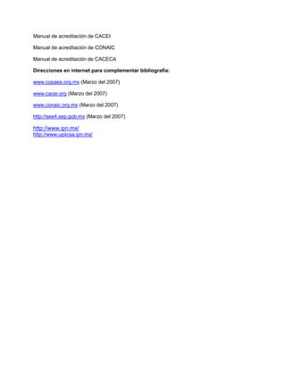 Manual de acreditación de CACEI
Manual de acreditación de CONAIC
Manual de acreditación de CACECA
Direcciones en internet para complementar bibliografía:
www.copaes.org.mx (Marzo del 2007)
www.cacei.org (Marzo del 2007)
www.conaic.org.mx (Marzo del 2007)
http://ses4.sep.gob.mx (Marzo del 2007)
http://www.ipn.mx/
http://www.upiicsa.ipn.mx/
 