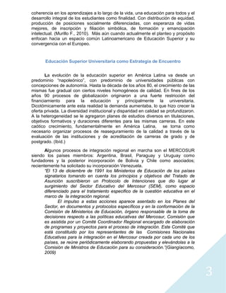 3
coherencia en los aprendizajes a lo largo de la vida, una educación para todos y el
desarrollo integral de los estudiantes como finalidad. Con distribución de equidad,
producción de posiciones socialmente diferenciadas, con esperanza de vidas
mejores, de inscripción y filiación simbólica, de formación y emancipación
intelectual. (Murillo F., 2010). Más aún cuando actualmente el planteo y propósito
enfocan hacia un espacio común Latinoamericano de Educación Superior y su
convergencia con el Europeo.
Educación Superior Universitaria como Estrategia de Encuentro
La evolución de la educación superior en América Latina va desde un
predominio “napoleónico”, con predominio de universidades públicas con
concepciones de autonomía. Hasta la década de los años 80, el crecimiento de las
mismas fue gradual con ciertos niveles homogéneos de calidad. En fines de los
años 90 procesos de globalización originaron a una fuerte restricción del
financiamiento para la educación y principalmente la universitaria.
Dicotómicamente ante esta realidad la demanda aumentaba, lo que hizo crecer la
oferta privada. La diversidad institucional y disparidad en calidad se profundizaron.
A la heterogeneidad se le agregaron planes de estudios diversos en titulaciones,
objetivos formativos y duraciones diferentes para las mismas carreras. En este
caótico crecimiento, fundamentalmente en América Latina, se torna como
necesario organizar procesos de reaseguramiento de la calidad a través de la
evaluación de las instituciones y de acreditación de carreras de grado y de
postgrado. (Ibíd.)
Algunos procesos de integración regional en marcha son el MERCOSUR
siendo los países miembros: Argentina, Brasil, Paraguay y Uruguay como
fundadores y la posterior incorporación de Bolivia y Chile como asociados;
recientemente ha solicitado su incorporación Venezuela.
“El 13 de diciembre de 1991 los Ministerios de Educación de los países
signatarios tomando en cuenta los principios y objetivos del Tratado de
Asunción suscribieron un Protocolo de Intenciones que dio lugar al
surgimiento del Sector Educativo del Mercosur (SEM), como espacio
diferenciado para el tratamiento especifico de la cuestión educativa en el
marco de la integración regional.
El impulso a estas acciones aparece asentado en los Planes del
Sector, en documentos y protocolos específicos y en la conformación de la
Comisión de Ministerios de Educación, órgano responsable de la toma de
decisiones respecto a las políticas educativas del Mercosur, Comisión que
es asistida por un Comité Coordinador Regional encargado de elaboración
de programas y proyectos para el proceso de integración. Este Comité que
está constituido por los representantes de las Comisiones Nacionales
Educativas para la integración en el Mercosur creada por cada uno de los
países, se reúne periódicamente elaborando propuestas y elevándolas a la
Comisión de Ministros de Educación para su consideración.”(Giangíacomo,
2009)
 