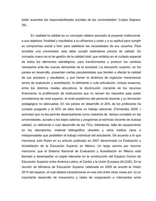 están ausentes las responsabilidades sociales de las universidades” (López Segrera:
39) .
En realidad la calidad es un concepto relativo asociado al proyecto institucional,
a sus objetivos, finalidad y resultados a su eficiencia y costo y a su aptitud para cumplir
su compromiso social o bien para satisfacer las necesidades de sus usuarios. Para
acreditar una universidad, esta debe cumplir estándares previos de calidad. Un
concepto nuevo es el de gestión de la calidad total, que enfatiza en el cuidado especial
de todos los elementos estratégicos, para transformarlos y producir los cambios
necesarios ante las nuevas demandas de la sociedad. La educación superior, en los
países en desarrollo, presentan ciertas peculiaridades que tienden a afectar la calidad
de sus procesos y resultados, y que frenan la dinámica de organizar mecanismos
serios de evaluación y acreditación, la deficiente o nula articulación, incluso ausencia,
entre los distintos niveles educativos, la disminución creciente de los recursos
financieros; la proliferación de instituciones que no reúnen los requisitos para poder
considerarse de nivel superior, el nivel académico del personal docente y su formación
pedagógica no adecuadas. En los países en desarrollo el 20% de los profesores ha
cursado posgrado y el 50% de ellos tiene un trabajo adicional, (Fernández 2009: )
actividad que no les permite desempeñarse como maestros de tiempo completo en las
universidades, aunado a los bajos salarios y programas al estímulo docente de dudosa
calidad, un deficiente o nulo desarrollo de las TICs, bibliotecas, falta de equipamiento
en los laboratorios, material bibliográfico obsoleto y otros medios clave e
indispensables que posibiliten el trabajo individual del estudiante. De acuerdo a lo que
menciona Julio Rubio en su artículo publicado en 2007 denominado La Evaluación y
Acreditación de la Educación Superior en México: Un largo camino por recorrer
menciona: que el Sistema Nacional de Evaluación y Acreditación en México está
llamado a desempeñar un papel relevante en la construcción del Espacio Común de
Educación Superior entre América Latina, el Caribe y la Unión Europea (ALCUE). En la
reunión de Ministros de Educación Superior celebrada en 2005 se acordó la Visión
2015 del espacio, el cual deberá caracterizarse en ese año entre otras cosas por: a) un
importante desarrollo de mecanismo y redes de cooperación e intercambio entre
 