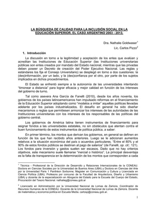 1
LA BÚSQUEDA DE CALIDAD PARA LA INCLUSIÓN SOCIAL EN LA
EDUCACIÓN SUPERIOR. EL CASO ARGENTINO 2003 - 2013.
Dra. Nathalie Goldwaser1
Lic. Carlos Pizzo2
1. Introducción
La discusión en torno a la legitimidad y aceptación de los entes que evalúan y
acreditan las Instituciones de Educación Superior (las Instituciones universitarias
públicas son entes creados por mandato del Estado nacional, mientras que las privadas
deben poseer un Decreto de creación del Poder Ejecutivo Nacional. Las reglas y
estándares los fija el Consejo Universitario) se desplegó en torno a dos cuestiones: la
(des)información, por un lado, y la (des)confianza por el otro, por parte de los sujetos
implicados en dichos procedimientos.
El Estado se enfrentó siempre a la autonomía de las universidades intentando
“timonear a distancia” para lograr eficacia y mejor calidad en función de los intereses
del gobierno de turno.
Tal como asevera Ana García de Fanelli (2010), desde los años noventa, los
gobiernos de los países latinoamericanos han impulsado reformas en el financiamiento
de la Educación Superior adoptando como “modelos a imitar” aquellas políticas llevadas
adelante por los países industrializados. El desafío en general ha sido diseñar
mecanismos o reglas que permitiesen armonizar los intereses de las autoridades de las
Instituciones universitarias con los intereses de los responsables de las políticas del
gobierno central.
Los gobiernos de América latina tienen instrumentos de financiamiento para
asignar fondos a las universidades estatales, no sin obstáculos que atentan contra el
buen funcionamiento de estos instrumentos de política pública, a saber:
En primer término, los montos que derivan los gobiernos, en general se definen en
función de los que han recibido años anteriores. Luego se le adicionan aumentos
relativos a la situación económica del país o acuerdos particulares. “Entre el 80% y el
90% de estos fondos públicos se destinan al pago de salarios” (de Fanelli, op. cit.: 121).
Los fondos para inversión y gastos suelen ser escasos. Dado que no hay criterios
objetivos, este mecanismo suele llamarse “inercial o histórico”. La principal desventaja
es la falta de transparencia en la determinación de los montos que corresponden a cada
1
Técnica - Profesional de la Dirección de Desarrollo y Relaciones Internacionales de la CONEAU.
Doctora en Ciencias Sociales por la Universidad de Buenos Aires (UBA) y Doctora en Ciencias del Arte
por la Universidad Paris 1 Panthéon Sorbonne; Magister en Comunicación y Cultura y Licenciada en
Ciencia Política (UBA). Profesora por concurso de la Facultad de Arquitectura, Diseño y Urbanismo
(UBA) y docente de la especialización en Abogacía del Estado para la Escuela del Cuerpo del Estado,
Procuración del Tesoro Nacional. nathalieg@coneau.gob.ar
2
Licenciado en Administración por la Universidad Nacional de Lomas de Zamora. Coordinador de
Recursos Humanos de la CONEAU. Docente de la Universidad Nacional de Lomas de Zamora. Docente
de matemática y economía política en Escuela Media. carlosp@coneau.gob.ar.
 
