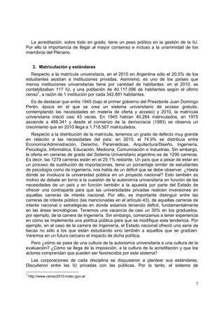 7
La acreditación, sobre todo en grado, tiene un peso político en la gestión de la IU.
Por ello la importancia de llegar al mayor consenso e incluso a la unanimidad de los
miembros del Plenario.
3. Matriculación y estándares
Respecto a la matrícula universitaria, en el 2010 en Argentina sólo el 20.5% de los
estudiantes asistían a instituciones privadas. Asimismo, es uno de los países que
menos instituciones universitarias tiene por cantidad de habitantes: en el 2010, se
contabilizaban 117 IU, y una población de 40.117.096 de habitantes según el último
censo7
, a razón de 1 institución por cada 342.881 habitantes.
Es de destacar que entre 1945 (bajo el primer gobierno del Presidente Juan Domingo
Perón, época en el que se crea un sistema universitario de acceso gratuito,
contemplando las necesidades en materia de oferta y acceso) y 2010, la matrícula
universitaria creció casi 43 veces. En 1945 habían 40.284 matriculados, en 1975
asciende a 489.341 y desde el comienzo de la democracia (1983) se observa un
crecimiento que en 2010 llega a 1.718.507 matriculados.
Respecto a la distribución de la matrícula, tenemos un grado de defecto muy grande
en relación a las necesidades del país: en 2010, el 74.9% se distribuía entre
Economía/Administración, Derecho, Paramédicas, Arquitectura/Diseño, Ingeniería,
Psicología, Informática, Educación, Medicina, Comunicación e Industrias. Sin embargo,
la oferta en carreras de grado del Sistema Universitario argentino es de 1290 carreras.
Es decir, las 1279 carreras están en el 25.1% restante. Un país que a pesar de estar en
un proceso de sustitución de importaciones, tiene un porcentaje similar de estudiantes
de psicología como de ingeniería, nos habla de un déficit que se debe observar. ¿Hasta
dónde se involucra la universidad pública en un proyecto nacional? Esto también es
motivo de debate en torno a la cuestión de la autonomía universitaria en función de las
necesidades de un país y en función también a la apuesta por parte del Estado de
ofrecer una contraparte para que las universidades privadas realicen inversiones en
aquellas carreras de interés nacional. Por ello, es importante distinguir entre las
carreras de interés público (las mencionadas en el artículo 43), de aquellas carreras de
interés nacional o estratégicas en donde estamos teniendo déficit, fundamentalmente
en las áreas tecnológicas. Tenemos una vacancia de casi un 30% en los graduados,
por ejemplo, de la carrera de Ingeniería. Sin embargo, comenzamos a tener experiencia
en cómo se implementa una política pública para que se modifique esta tendencia. Por
ejemplo, en el caso de la carrera de Ingeniería, el Estado nacional ofreció una serie de
becas no sólo a los que están estudiando sino también a aquellos que se gradúen.
Veremos en un futuro cercano el impacto de dicha política.
Pero ¿cómo se pasa de una cultura de la autonomía universitaria a una cultura de la
evaluación? ¿Cómo se llega de la imposición, a la cultura de la acreditación y que los
actores comprendan que pueden ser favorecidos por este sistema?
Las corporaciones de cada disciplina se dispusieron a plantear sus estándares.
Discutieron entre las IU privadas con las públicas. Por lo tanto, el sistema de
7
http://www.censo2010.indec.gov.ar
 