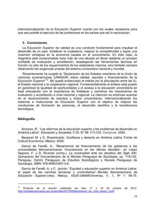 10
internacionalización de la Educación Superior cuente con los avales necesarios para
que sea posible el ejercicio de las profesiones en los países que así lo reconozcan.
5. Conclusiones
La Educación Superior de calidad es una condición fundamental para impulsar el
desarrollo de un país, fortalecer la ciudadanía, mejorar la competitividad y lograr una
inserción ventajosa en la economía basada en el conocimiento. En todo caso, la
Argentina está comprometida hace más de una década en llevar adelante un proceso
confiable de evaluación y acreditación, desplegando las herramientas técnicas en
función no sólo de los requerimientos de los estándares internos, sino también siempre
observando las exigencias propias del sistema universitario nacional y mundial.
Recientemente ha surgido la “Declaración de los Estados miembros de la Unión de
naciones suramericanas (UNASUR) sobre calidad, equidad y financiamiento de la
Educación Superior”10
. Allí quedó evidenciado el interés por la articulación entre las IU,
el Estado nacional y la cooperación regional. Fundamentalmente el énfasis está puesto
en garantizar la igualdad de oportunidades y el acceso a la educación universitaria en
total articulación con la importancia de fortalecer y coordinar los mecanismos de
evaluación y acreditación a nivel nacional y regional. La intención es entonces avanzar
en el reconocimiento de estudios y títulos universitarios, internacionalizando los
sistemas e instituciones de Educación Superior con el objetivo de mejorar las
condiciones de formación de personas, el desarrollo científico y la transferencia
tecnológica.
Bibliografía
Arocena, R.: “Las reformas de la educación superior y los problemas de desarrollo en
América Latina”. Educación y Sociedad, V 25, N° 88: 915-936, Campinas, 2004.
Bergman M. y C. Rosenkrantz: Confianza y derecho en América Latina, Fondo de
Cultura Económica, México, 2009.
García de Fanelli, A.: “Mecanismos de financiamiento de los gobiernos a las
universidades latinoamericanas: Innovaciones en las últimas décadas”. en López
Segrera, F. y D. Rivarola (comp.), La universidad ante los desafíos del Siglo XXI.
Quinquenio del Cincuentenario de la Revista Paraguaya de Sociología, pp. 119-132,
Paraguay, Centro Paraguayo de Estudios Sociológicos y Revista Paraguaya de
Sociología, ISBN: 978-99953-857-3-6.
García de Fanelli, A. y C. Jacinto: “Equidad y educación superior en América Latina:
el papel de las carreras terciarias y universitarias”, Revista Iberoamericana de
Educación Superior (ries), México, IISUE-UNAM/Universia, V. 1, Nº 1: 58-75.
10
Producto de la reunión celebrada los días 17 y 18 de octubre de 2012.
http://portales.educacion.gov.ar/spu/files/2013/06/Declaracion_de_Lima_Anexo_3.pdf
 