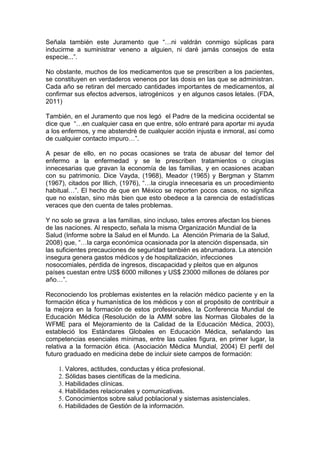 Señala también este Juramento que “…ni valdrán conmigo súplicas para
inducirme a suministrar veneno a alguien, ni daré jamás consejos de esta
especie...”.
No obstante, muchos de los medicamentos que se prescriben a los pacientes,
se constituyen en verdaderos venenos por las dosis en las que se administran.
Cada año se retiran del mercado cantidades importantes de medicamentos, al
confirmar sus efectos adversos, iatrogénicos y en algunos casos letales. (FDA,
2011)
También, en el Juramento que nos legó el Padre de la medicina occidental se
dice que “…en cualquier casa en que entre, sólo entraré para aportar mi ayuda
a los enfermos, y me abstendré de cualquier acción injusta e inmoral, así como
de cualquier contacto impuro…”.
A pesar de ello, en no pocas ocasiones se trata de abusar del temor del
enfermo a la enfermedad y se le prescriben tratamientos o cirugías
innecesarias que gravan la economía de las familias, y en ocasiones acaban
con su patrimonio. Dice Vayda, (1968), Meador (1965) y Bergman y Stamm
(1967), citados por Illich, (1976), “…la cirugía innecesaria es un procedimiento
habitual…”. El hecho de que en México se reporten pocos casos, no significa
que no existan, sino más bien que esto obedece a la carencia de estadísticas
veraces que den cuenta de tales problemas.
Y no solo se grava a las familias, sino incluso, tales errores afectan los bienes
de las naciones. Al respecto, señala la misma Organización Mundial de la
Salud (Informe sobre la Salud en el Mundo. La Atención Primaria de la Salud,
2008) que, “…la carga económica ocasionada por la atención dispensada, sin
las suficientes precauciones de seguridad también es abrumadora. La atención
insegura genera gastos médicos y de hospitalización, infecciones
nosocomiales, pérdida de ingresos, discapacidad y pleitos que en algunos
países cuestan entre US$ 6000 millones y US$ 23000 millones de dólares por
año…”.
Reconociendo los problemas existentes en la relación médico paciente y en la
formación ética y humanística de los médicos y con el propósito de contribuir a
la mejora en la formación de estos profesionales, la Conferencia Mundial de
Educación Médica (Resolución de la AMM sobre las Normas Globales de la
WFME para el Mejoramiento de la Calidad de la Educación Médica, 2003),
estableció los Estándares Globales en Educación Médica, señalando las
competencias esenciales mínimas, entre las cuales figura, en primer lugar, la
relativa a la formación ética. (Asociación Médica Mundial, 2004) El perfil del
futuro graduado en medicina debe de incluir siete campos de formación:
1. Valores, actitudes, conductas y ética profesional.
2. Sólidas bases científicas de la medicina.
3. Habilidades clínicas.
4. Habilidades relacionales y comunicativas.
5. Conocimientos sobre salud poblacional y sistemas asistenciales.
6. Habilidades de Gestión de la información.
 