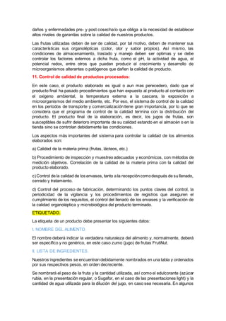 daños y enfermedades pre- y post cosecha lo que obliga a la necesidad de establecer
altos niveles de garantías sobre la calidad de nuestros productos.
Las frutas utilizadas deben de ser de calidad, por tal motivo, deben de mantener sus
características sus organolépticas (color, olor y sabor propios). Así mismo, las
condiciones de almacenamiento, traslado y manejo deben ser optimas y se debe
controlar los factores externos a dicha fruta, como el pH, la actividad de agua, el
potencial redox, entre otros que puedan producir el crecimiento y desarrollo de
microorganismos alterantes o patógenos que dañen la calidad de producto.
11. Control de calidad de productos procesados:
En este caso, el producto elaborado es igual o aun mas perecedero, dado que el
producto final ha pasado procedimientos que han expuesto al producto al contacto con
el oxigeno ambiental, la temperatura externa a la cascara, la exposición a
microorganismos del medio ambiente, etc. Por eso, el sistema de control de la calidad
en los períodos de transporte y comercialización tiene gran importancia, por lo que se
considera que el programa de control de la calidad termina con la distribución del
producto. El producto final de la elaboración, es decir, los jugos de frutas, son
susceptibles de sufrir deterioro importante de su calidad estando en el almacén o en la
tienda sino se controlan debidamente las condiciones.
Los aspectos más importantes del sistema para controlar la calidad de los alimentos
elaborados son:
a) Calidad de la materia prima (frutas, lácteos, etc.)
b) Procedimiento de inspección y muestreo adecuados y económicos, con métodos de
medición objetivos. Correlación de la calidad de la materia prima con la calidad del
producto elaborado.
c)Control de la calidad de los envases, tanto a la recepcióncomodespués de su llenado,
cerrado y tratamiento.
d) Control del proceso de fabricación, determinando los puntos claves del control, la
periodicidad de la vigilancia y los procedimientos de registros que aseguren el
cumplimiento de los requisitos, el control del llenado de los envases y la verificación de
la calidad organoléptica y microbiológica del producto terminado.
ETIQUETADO.
La etiqueta de un producto debe presentar los siguientes datos:
I. NOMBRE DEL ALIMENTO.
El nombre deberá indicar la verdadera naturaleza del alimento y, normalmente, deberá
ser específico y no genérico, en este caso zumo (jugo) de frutas FrutiNut.
II. LISTA DE INGREDIENTES.
Nuestros ingredientes se encuentran debidamente nombrados en una tabla y ordenados
por sus respectivos pesos, en orden decreciente.
Se nombrará el peso de la fruta y la cantidad utilizada, así como el edulcorante (azúcar
rubia, en la presentación regular, o Sugafor, en el caso de las presentaciones light) y la
cantidad de agua utilizada para la dilución del jugo, en caso sea necesaria. En algunos
 